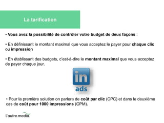 La tarification 
• Vous avez la possibilité de contrôler votre budget de deux façons : 
• En définissant le montant maximal que vous acceptez le payer pour chaque clic 
ou impression 
• En établissant des budgets, c’est-à-dire le montant maximal que vous acceptez 
de payer chaque jour. 
• Pour la première solution on parlera de coût par clic (CPC) et dans le deuxième 
cas de coût pour 1000 impressions (CPM). 
 