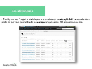 Les statistiques 
• En cliquant sur l’onglet « statistiques » vous obtenez un récapitulatif de vos derniers 
posts ce qui vous permettra de les comparer qu’ils aient été sponsorisé ou non. 
 