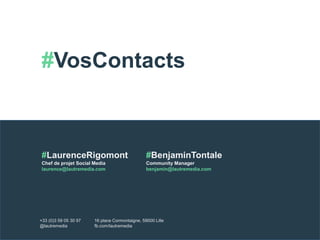 #VosContacts 
#LaurenceRigomont 
Chef de projet Social Media 
laurence@lautremedia.com 
#BenjaminTontale 
Community Manager 
benjamin@lautremedia.com 
+33 (0)3 59 05 30 97 
@lautremedia 
16 place Cormontaigne, 59000 Lille 
fb.com/lautremedia 
