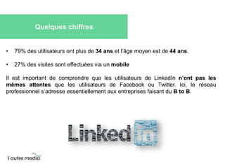 Quelques chiffres 
• 79% des utilisateurs ont plus de 34 ans et l’âge moyen est de 44 ans. 
• 27% des visites sont effectuées via un mobile 
Il est important de comprendre que les utilisateurs de LinkedIn n’ont pas les 
mêmes attentes que les utilisateurs de Facebook ou Twitter. Ici, le réseau 
professionnel s’adresse essentiellement aux entreprises faisant du B to B. 
 