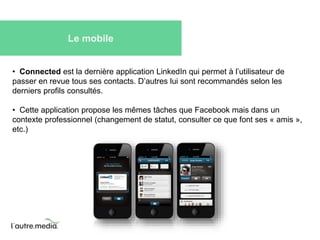 Le mobile 
• Connected est la dernière application LinkedIn qui permet à l’utilisateur de 
passer en revue tous ses contacts. D’autres lui sont recommandés selon les 
derniers profils consultés. 
• Cette application propose les mêmes tâches que Facebook mais dans un 
contexte professionnel (changement de statut, consulter ce que font ses « amis », 
etc.) 
 