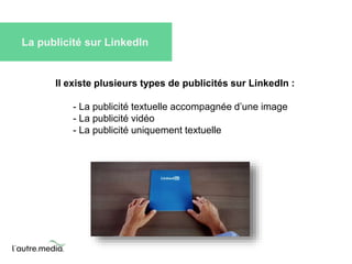 La publicité sur LinkedIn 
Il existe plusieurs types de publicités sur LinkedIn : 
- La publicité textuelle accompagnée d’une image 
- La publicité vidéo 
- La publicité uniquement textuelle 
 