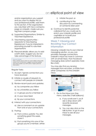 www.ellipticalpointofview.com ©Natacha Suttor Last Updated: 28/02/16 Page | 10
3) Languages: where you speak
several languages
4) Organizations: are you the member
of any professional associations or
industry bodies i.e. ALIA, ACS and
etc? Add them to this section.
5) Patents: if you've applied for or
received a patent, add it.
4) Causes you care about: if you
have specific not-for-profit causes
and/or organisations you support
and you want to display this on
your professional profile, add them
to this section. If the organisation
you volunteer with has a company
page on LinkedIn, made sure you
tag their company page.
6) Supported Organisations: Similar to
Volunteer Experience.
7) Volunteering opportunities -
(separate to Volunteering
Experience): if you're interested in
promoting yourself to volunteer
organisations
8) Personal details: allows you to add
a birth date. Suggest you do not
take advantage of this feature.
Regular Tasks:
1) Accept / Ignore connections you
have received
2) Initiate a couple of requests to
connect with people on LinkedIn
3) Review recent posts and updates:
a) by companies you follow
b) by universities you follow
c) in groups you're a member of
d) In your news feed
e) By your connections
4) Interact with your connections:
a) Like or comment on an update
from one of your connections
5) Posting:
a) Post a status update: You did
something great this week,
share it
b) Post something into one of the
groups you're a member, either:
i) initiate the post, or
ii) contributing to the
discussion by commenting
on someone else's post
6) Continue to identify potential
collateral that you could use to
enrich your LinkedIn profile and
capitalise on to build your
professional profile
Week 7: Inboxing and
Revisiting Your Contact
Information
Inboxing: LinkedIn has its own internal
messaging solution, so you can
privately message connections.
LinkedIn's inbox has more in common
with an email inbox, than Facebook
messaging does (which operates more
like chat).
You may also find you receive
messages from recruiters, or EDMs from
other companies via the LinkedIn
inbox.
1. Go to the inbox icon (top
menu, looks like 2 talk balloons):
Personal Details
Think carefully about what you want visible to the public
and/or your connections, suggest only email address
and never publish your birth date or highly personal
information.
 