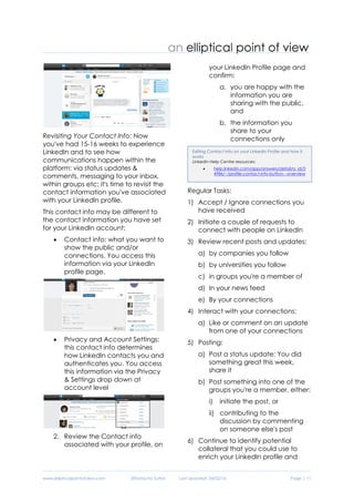 www.ellipticalpointofview.com ©Natacha Suttor Last Updated: 28/02/16 Page | 11
a. If you scroll over it, you'll
see a drop down with
recently received
messages.
b. You can also click on the
talk button, to go to your
inbox to see all your
messages.
Revisiting Your Contact Info: Now
you've had 15-16 weeks to experience
LinkedIn and to see how
communications happen within the
platform: via status updates &
comments, messaging to your inbox,
within groups etc; it's time to revisit the
contact information you've associated
with your LinkedIn profile.
This contact info may be different to
the contact information you have set
for your LinkedIn account:
 Contact info: what you want to
show the public and/or
connections. You access this
information via your LinkedIn
profile page.
 Privacy and Account Settings:
this contact info determines
how LinkedIn contacts you and
authenticates you. You access
this information via the Privacy
& Settings drop down at
account level
2. Review the Contact info
associated with your profile, on
your LinkedIn Profile page and
confirm:
a. you are happy with the
information you are
sharing with the public,
and
b. the information you
share to your
connections only
Regular Tasks:
1) Accept / Ignore connections you
have received
2) Initiate a couple of requests to
connect with people on LinkedIn
3) Review recent posts and updates:
a) by companies you follow
b) by universities you follow
c) in groups you're a member of
d) In your news feed
e) By your connections
4) Interact with your connections:
a) Like or comment on an update
from one of your connections
5) Posting:
a) Post a status update: You did
something great this week,
share it
b) Post something into one of the
groups you're a member, either:
i) initiate the post, or
Editing Contact Info on your LinkedIn Profile and how it
works
LinkedIn Help Centre resources:
 help.linkedin.com/app/answers/detail/a_id/3
4986/~/profile-contact-info-button---overview
 