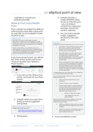 www.ellipticalpointofview.com ©Natacha Suttor Last Updated: 28/02/16 Page | 12
ii) contributing to the
discussion by commenting
on someone else's post
6) Continue to identify potential
collateral that you could use to
enrich your LinkedIn profile and
capitalise on to build your
professional profile
Week 8: Posts and LinkedIn
Pulse
Posts: LinkedIn has added the ability to
write long-form posts (like a blog post)
for users (NB: it's not available in every
location as yet).
If you have access to post, you will see
the "Write A Post" button next to the
"Share an Update" and "Upload a
Photo" buttons.
1. If you click on the "Write a Post"
button, you'll see the Your Posts
screen:
2. LinkedIn will list your posts (and
drafts) as well as suggested
writing ideas
3. Writing posts:
a. LinkedIn provides a
simple WYSIWYG editor
for you to write the posts
- you can embed
content from supported
providers, format text
content, add links.
b. You can add a header
image, suggested
dimensions: 700 x 400
pixels
Writing Long Form Posts on LinkedIn
LinkedIn Help Centre resources:
 help.linkedin.com/app/answers/detail/a_id/4
7445/~/long-form-posts-on-linkedin---overview
Writing posts
People who write posts, generally do so in one of 3 ways:
 Drive traffic to their professional blog: write a short
overview and provide a link where people can
read more (normally there are richer analytics on
the blog side)
 Drive traffic/views to content they have on other
sites: Write a small post with content embedded
from supported 3rd party providers
(presentations, video etc) (normally there are
richer analytics on the 3rd party provider side)
 Write a complete post within LinkedIn: where it's
too much work to establish and maintain a
separate blog and the features provided by the
simple WYSIWYG editor and/or ability to embed
will enable the content to be posted (without the
additional workload of managing content
elsewhere).
As stated elsewhere: don't write about not confidential or
commercially sensitive information.
Plus you should ensure content you share works within other
parameters, e.g.:
 Media and Social Media Policy at your workplace
 Code of Conduct at your workplace
 If you're sharing research output (papers etc,
make sure the content you share (and how you
refer to it) fits within parameters which may
dictate who/what/where/how that publication
gets shared such as:
o Research Publications policies
o Grant Agreements etc with external
parties
And your post should be yours: material you have the rights
share with respect to Copyright law and Intellectual Property
rights*:
 Where you reference others work, you should
appropriate acknowledge the owners of the
material.
 Where you intend to include others' work, you
should seek permission to do so from the rights
holder for that work.
Before you post
Be aware: Posts are not edited, peer reviewed,
approved or curated and you are writing for a wider,
professional audience from many different backgrounds
and opinions who do not necessarily have an academic
background in the area.
Where you are writing on a contentious topic, you
should prepare for commentary from an audience from
many different backgrounds and should have a strategy
in place for acknowledging, responding to it and/or
rebutting with relevant facts as required.
 