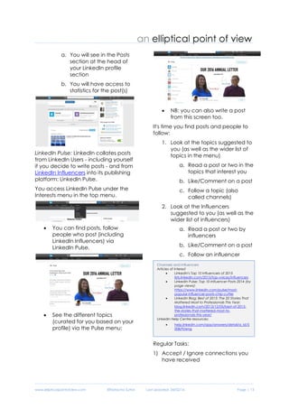 www.ellipticalpointofview.com ©Natacha Suttor Last Updated: 28/02/16 Page | 13
4. If you've published a post:
a. You will see in the Posts
section at the head of
your LinkedIn profile
section
b. You will have access to
statistics for the post(s)
LinkedIn Pulse: LinkedIn collates posts
from LinkedIn Users - including yourself
if you decide to write posts - and from
LinkedIn Influencers into its publishing
platform: LinkedIn Pulse.
You access LinkedIn Pulse under the
Interests menu in the top menu.
 You can find posts, follow
people who post (including
LinkedIn Influencers) via
LinkedIn Pulse.
 See the different topics
(curated for you based on your
profile) via the Pulse menu:
 NB: you can also write a post
from this screen too.
It's time you find posts and people to
follow:
1. Look at the topics suggested to
you (as well as the wider list of
topics in the menu)
a. Read a post or two in the
topics that interest you
b. Like/Comment on a post
c. Follow a topic (also
called channels)
2. Look at the Influencers
suggested to you (as well as the
wider list of influencers)
a. Read a post or two by
influencers
b. Like/Comment on a post
c. Follow an influencer
Regular Tasks:
1) Accept / Ignore connections you
have received
Channels and Influencers
Articles of interest
 LinkedIn's Top 10 Influencers of 2015
lists.linkedin.com/2015/top-voices/influencers
 LinkedIn Pulse: Top 10 Influencer Posts 2014 (by
page views):
https://www.linkedin.com/pulse/most-
popular-influencer-posts-chip-cutter
 LinkedIn Blog: Best of 2013: The 20 Stories That
Mattered Most to Professionals This Year:
blog.linkedin.com/2013/12/05/best-of-2013-
the-stories-that-mattered-most-to-
professionals-this-year/
LinkedIn Help Centre resources:
 help.linkedin.com/app/answers/detail/a_id/5
008/ft/eng
 help.linkedin.com/app/answers/detail/a_id/4
4732/related/1
 