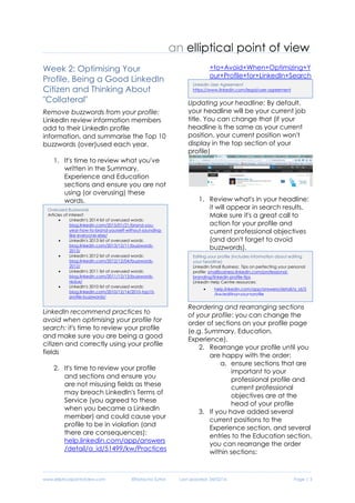 www.ellipticalpointofview.com ©Natacha Suttor Last Updated: 28/02/16 Page | 3
Week 2: Optimising Your
Profile, Being a Good LinkedIn
Citizen and Thinking About
"Collateral"
Remove buzzwords from your profile:
LinkedIn review information members
add to their LinkedIn profile
information, and summarise the Top 10
buzzwords (over)used each year.
1. It's time to review what you've
written in the Summary,
Experience and Education
sections and ensure you are not
using (or overusing) these
words.
LinkedIn recommend practices to
avoid when optimising your profile for
search: it's time to review your profile
and make sure you are being a good
citizen and correctly using your profile
fields
2. Review all sections you've
added content to in your profile
to and ensure you are not
misusing fields as these may
breach LinkedIn's Terms of
Service (you agreed to these
when you became a LinkedIn
member) and could cause your
profile to be in violation (and
there are consequences):
help.linkedin.com/app/answers
/detail/a_id/51499/kw/Practices
+to+Avoid+When+Optimizing+Y
our+Profile+for+LinkedIn+Search
Updating your headline: By default,
your headline will be your current job
title. You can change that (if your
headline is the same as your current
position, your current position won't
display in the top section of your
profile)
3. Review what's in your headline:
it will appear in search results.
Make sure it's a great call to
action for your profile and
current professional objectives
(and don't forget to avoid
buzzwords).
Reordering and rearranging sections
of your profile: you can change the
order of sections on your profile page
(e.g. Summary, Education,
Experience).
4. Rearrange your profile until you
are happy with the order:
a. ensure sections that are
important to your
professional profile and
current professional
objectives are at the
head of your profile
5. If you have added several
current positions to the
Experience section, and several
entries to the Education section,
you can rearrange the order
within sections:
Editing your profile (includes information about editing
your headline)
LinkedIn Small Business: Tips on perfecting your personal
profile: smallbusiness.linkedin.com/professional-
branding/linkedin-profile-tips
LinkedIn Help Centre resources:
 help.linkedin.com/app/answers/detail/a_id/5
/kw/editing+your+profile
LinkedIn User Agreement
https://www.linkedin.com/legal/user-agreement
Overused Buzzwords
Articles of interest:
 LinkedIn's 2014 list of overused words:
blog.linkedin.com/2015/01/21/brand-you-
year-how-to-brand-yourself-without-sounding-
like-everyone-else/
 LinkedIn's 2013 list of overused words:
blog.linkedin.com/2013/12/11/buzzwords-
2013/
 LinkedIn's 2012 list of overused words:
blog.linkedin.com/2012/12/04/buzzwords-
2012/
 LinkedIn's 2011 list of overused words:
blog.linkedin.com/2011/12/13/buzzwords-
redux/
 LinkedIn's 2010 list of overused words:
blog.linkedin.com/2010/12/14/2010-top10-
profile-buzzwords/
 