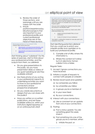 www.ellipticalpointofview.com ©Natacha Suttor Last Updated: 28/02/16 Page | 4
b. Review the order of
those sections, and
rearrange until you are
happy with the order
c. Ensure
positions/experience/pu
blications/projects that
are important to your
professional profile and
current professional
objectives are at the
head of these sections
Start thinking about "collateral": For this
series of exercises, start to think about
your professional activities, and the
outputs from them, as collateral:
 Do you give presentations to
the public: do you have
presentation slides or videos of
you guest speaking (or are they
available online)?
 Are there photos of you acting
in your professional capacity or
undertaking activities you want
to show to your professional
connections and/or
prospective employers?
 Do you create documents or
designs that you can share with
the public?
 Have you written or co-written
publications, and are these
available online (i.e. within your
institutions digital repository or
on an online journal's site)?
Start identifying potential collateral
that you could use to enrich your
LinkedIn profile and capitalise on to
build your professional profile:
6. Compile a list of URLs where this
information is.
7. Where the content isn't online
but is in electronic format,
collate it into a folder.
Regular Tasks:
1) Accept / Ignore connections you
have received
2) Initiate a couple of requests to
connect with people on LinkedIn
3) Review recent posts and updates:
a) by companies you follow
b) by universities you follow
c) in groups you're a member of
d) In your news feed
e) By your connections
4) Interact with your connections:
a) Like or comment on an update
from one of your connections
5) Posting:
a) Post a status update: You did
something great this week,
share it
b) Post something into one of the
groups you're a member, either:
i) initiate the post, or
Be careful what you gather as collateral
Make sure it's not confidential or commercially sensitive
information. And it must be material you have the rights
share with respect to Copyright law and Intellectual
Property rights*.
And your role in creating the material should be clear
and obvious in the file/item itself*.
Plus you should ensure content you share works within
other parameters, e.g.:
 Media and Social Media Policy at your
workplace
 Code of Conduct at your workplace
*see Week 5: Adding Rich Media for more discussion and
suggestions about this.
Rearranging sections on Your LinkedIn Profile
LinkedIn Help Centre resources:
 help.linkedin.com/app/answers/detail/a_id/2
904/~/rearranging-sections-on-your-profile
 help.linkedin.com/app/answers/detail/a_id/2
838/ft/eng
 
