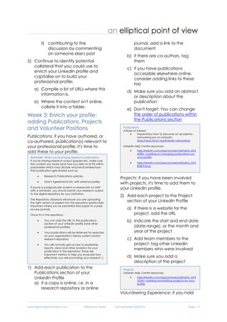 www.ellipticalpointofview.com ©Natacha Suttor Last Updated: 28/02/16 Page | 5
ii) contributing to the
discussion by commenting
on someone else's post
5) Continue to identify potential
collateral that you could use to
enrich your LinkedIn profile and
capitalise on to build your
professional profile:
a) Compile a list of URLs where this
information is.
b) Where the content isn't online,
collate it into a folder.
Week 3: Enrich your profile:
adding Publications, Projects
and Volunteer Positions
Publications: if you have authored, or
co-authored, publication(s) relevant to
your professional profile: it's time to
add these to your profile.
1) Add each publication to the
Publications section of your
LinkedIn Profile
a) if a copy is online, i.e. in a
research repository or online
journal, add a link to the
document
b) if there are co-authors, tag
them
c) if you have publications
accessible elsewhere online,
consider adding links to these
too
d) Make sure you add an abstract
or description about the
publication
e) Don't forget: You can change
the order of publications within
the Publications section
Projects: if you have been involved
with projects, it's time to add them to
your LinkedIn profile.
2) Add each project to the Project
section of your LinkedIn Profile
a) If there is a website for the
project, add the URL
b) Indicate the start and end date
(date range), or the month and
year of the project
c) Add team members to the
project: tag other LinkedIn
members who were involved
d) Make sure you add a
description of the project
Volunteering Experience: if you hold
Projects
LinkedIn Help Centre resources:
 help.linkedin.com/app/answers/detail/a_id/4
3524/~/adding-and-editing-projects-on-your-
profile
Publications
Articles of interest
 Impactstory How to become an academic
networking pro on LinkedIn:
blog.impactstory.org/linkedin-networking
LinkedIn Help Centre resources:
 help.linkedin.com/app/answers/detail/a_id/5
6598/~/adding-or-changing-publications-on-
your-profile
 help.linkedin.com/app/answers/detail/a_id/2
838/ft/eng
Reminder: When you're sharing research publications
If you're sharing research output (papers etc, make sure
the content you share (and how you refer to it) fits within
parameters which may dictate who/what/where/how
that publication gets shared such as:
 Research Publications policies
 Grant Agreements etc with external parties
If you're a postgraduate student or researcher on staff
with a University, you should submit your research output
to the digital repository for your institution.
The Repository Librarians will ensure you are uploading
the right version of papers into the repository (particularly
important where you've submitted that paper to a paid
access journal).
Once it's in the repository:
 You can add the URL to the publications
section of your LinkedIn profile (and other
professional profiles)
 Your publications will be retrieved for searches
on your organisation's Library system and/or
research repository
 You will normally get access to readership
reports, views and other analytics for your
publication in the repository: those are
important metrics to help you evaluate how
effectively you are promoting your research ;)
 