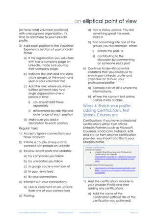 www.ellipticalpointofview.com ©Natacha Suttor Last Updated: 28/02/16 Page | 6
(or have held) volunteer position(s)
with a recognised organisation, it's
time to add these to your LinkedIn
profile.
3) Add each position to the Volunteer
Experience section of your LinkedIn
Profile
a) If the organisation you volunteer
with has a company page on
LinkedIn, made sure you tag
their company page.
b) Indicate the start and end date
(date range), or the month and
year of your volunteer role
c) Add the role: where you have
fulfilled different roles for a
single organisation over a
period of time:
i) you should add these
separately
ii) differentiate by role title and
date range of each position
d) Make sure you add a
description to each position
Regular Tasks:
1) Accept / Ignore connections you
have received
2) Initiate a couple of requests to
connect with people on LinkedIn
3) Review recent posts and updates:
a) by companies you follow
b) by universities you follow
c) in groups you're a member of
d) In your news feed
e) By your connections
4) Interact with your connections:
a) Like or comment on an update
from one of your connections
5) Posting:
a) Post a status update: You did
something great this week,
share it
b) Post something into one of the
groups you're a member, either:
i) initiate the post, or
ii) contributing to the
discussion by commenting
on someone else's post
6) Continue to identify potential
collateral that you could use to
enrich your LinkedIn profile and
capitalise on to build your
professional profile:
a) Compile a list of URLs where this
information is.
b) Where the content isn't online,
collate it into a folder.
Week 4: Enrich your profile:
adding Certifications, Test
Scores, Courses etc
Certifications: if you have professional
certifications either from official
LinkedIn Partners (such as Microsoft,
Coursera, lynda.com, Hubspot, edX
and etc) or from another certification
provider, you should add this to your
LinkedIn profile.
1) Add the certifications module to
your LinkedIn Profile and start
adding any certifications:
a) Add the name of the
certification (official title of the
certification you achieved)
LinkedIn Certifications
Articles of interest:
 LinkedIn Blog Showcase your Professional
Certifications on LinkedIn
blog.linkedin.com/2014/11/20/showcase-your-
professional-certifications-on-linkedin-in-one-
click/
LinkedIn Help Centre resources:
 help.linkedin.com/app/answers/detail/a_id/4
4644/~/adding-or-changing-certifications-on-
your-profile
 