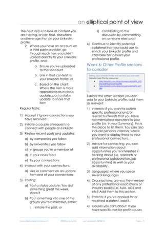 www.ellipticalpointofview.com ©Natacha Suttor Last Updated: 28/02/16 Page | 9
The next step is to look at content you
are hosting, or can host, elsewhere
and leverage that on your LinkedIn
profile:
2. Where you have an account on
a third party provider, go
through each item you didn't
upload directly to your LinkedIn
profile, and:
a. Ensure you've uploaded
to that account
b. Link in that content to
your LinkedIn Profile, or
c. Based on the chart:
Where the item is more
appropriate as a status
update, post a status
update to share that
item
Regular Tasks:
1) Accept / Ignore connections you
have received
2) Initiate a couple of requests to
connect with people on LinkedIn
3) Review recent posts and updates:
a) by companies you follow
b) by universities you follow
c) in groups you're a member of
d) In your news feed
e) By your connections
4) Interact with your connections:
a) Like or comment on an update
from one of your connections
5) Posting:
a) Post a status update: You did
something great this week,
share it
b) Post something into one of the
groups you're a member, either:
i) initiate the post, or
ii) contributing to the
discussion by commenting
on someone else's post
6) Continue to identify potential
collateral that you could use to
enrich your LinkedIn profile and
capitalise on to build your
professional profile.
Week 6: Other Profile sections
to consider
Explore the other sections you can
add to your LinkedIn profile: add them
as relevant:
1) Interests: if you want to outline
specific professional and/or
research interests that you have
not mentioned elsewhere in your
profile (i.e. in your Summary), this is
the place to list them. You can also
include personal interests, where
you want to display those to your
professional connections.
2) Advice for contacting: you can
add information about
opportunities you're interested in
hearing about (i.e. research or
professional collaboration, job
opportunities) as well as your
availability.
Adding rich media content to your LinkedIn profile or in a
status update
LinkedIn Help Centre resources:
 Formats & File Sizes supported by LinkedIn
help.linkedin.com/app/answers/detail/a_id/3
4327/~/supported-providers-and-content-
types-for-work-samples-on-your-profile
 Third part providers supported by LinkedIn ,
see full list embed.ly/providers
 Sharing a file in a status update:
help.linkedin.com/app/answers/detail/a_id/4
34/kw/add+photo+to+status+update
Editing your LinkedIn Profile and sections you can add
LinkedIn Help Centre resources:
 help.linkedin.com/app/answers/detail/a_id/5
/kw/editing+your+profile
 help.linkedin.com/app/answers/detail/a_id/1
284
 