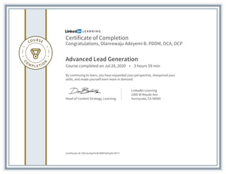 Certificate of Completion
Congratulations, Olanrewaju Adeyemi B. PDDM, OCA, OCP
Advanced Lead Generation
Course completed on Jul 28, 2020 • 3 hours 59 min
By continuing to learn, you have expanded your perspective, sharpened your
skills, and made yourself even more in demand.
Head of Content Strategy, Learning
LinkedIn Learning
1000 W Maude Ave
Sunnyvale, CA 94085
Certificate Id: AZKJen0pIHcB1N8IPs6YqOo7857r