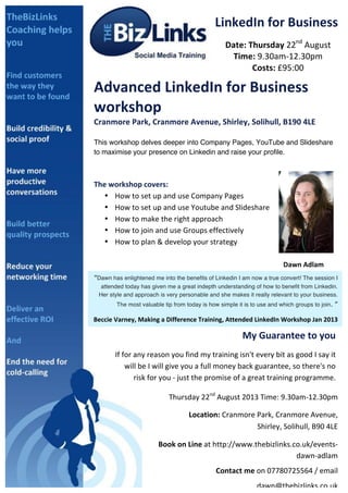  
LinkedIn	
  for	
  Business	
  
Date:	
  Thursday	
  22nd
	
  August	
  
Time:	
  9.30am-­‐12.30pm	
  
Costs:	
  £95:00	
  
Advanced	
  LinkedIn	
  for	
  Business	
  
workshop	
  
Cranmore	
  Park,	
  Cranmore	
  Avenue,	
  Shirley,	
  Solihull,	
  B190	
  4LE	
  
	
  
This workshop delves deeper into Company Pages, YouTube and Slideshare
to maximise your presence on Linkedin and raise your profile.	
  
	
  
	
  
The	
  workshop	
  covers:	
  	
  
• How	
  to	
  set	
  up	
  and	
  use	
  Company	
  Pages	
  
• How	
  to	
  set	
  up	
  and	
  use	
  Youtube	
  and	
  Slideshare	
  
• How	
  to	
  make	
  the	
  right	
  approach	
  
• How	
  to	
  join	
  and	
  use	
  Groups	
  effectively	
  
• How	
  to	
  plan	
  &	
  develop	
  your	
  strategy	
  
	
  
	
   	
   	
   	
   	
   	
   	
   	
   	
   Dawn	
  Adlam	
  	
  
	
   	
   	
   	
   	
   	
   	
   	
   	
  	
  	
  	
  	
  	
  	
  	
  	
  	
  	
  (LinkedIn	
  Coach)	
  	
  
	
  
You	
  will	
  wonder	
  how	
  your	
  business	
  ever	
  did	
  without	
  LinkedIn.	
  
	
  
	
  
“Dawn has enlightened me into the benefits of Linkedin I am now a true convert! The session I
attended today has given me a great indepth understanding of how to benefit from Linkedin.
Her style and approach is very personable and she makes it really relevant to your business.
The most valuable tip from today is how simple it is to use and which groups to join. ”	
  
Beccie	
  Varney,	
  Making	
  a	
  Difference	
  Training,	
  Attended	
  LinkedIn	
  Workshop	
  Jan	
  2013	
  
My	
  Guarantee	
  to	
  you	
  
If	
  for	
  any	
  reason	
  you	
  find	
  my	
  training	
  isn't	
  every	
  bit	
  as	
  good	
  I	
  say	
  it	
  
will	
  be	
  I	
  will	
  give	
  you	
  a	
  full	
  money	
  back	
  guarantee,	
  so	
  there's	
  no	
  
risk	
  for	
  you	
  -­‐	
  just	
  the	
  promise	
  of	
  a	
  great	
  training	
  programme.	
  	
  
	
  
Thursday	
  22nd
	
  August	
  2013	
  Time:	
  9.30am-­‐12.30pm	
  	
  
	
  	
  	
  	
  	
  	
  	
  	
  	
  	
  Location:	
  Cranmore	
  Park,	
  Cranmore	
  Avenue,	
  
Shirley,	
  Solihull,	
  B90	
  4LE	
  
	
  Book	
  on	
  Line	
  at	
  http://www.thebizlinks.co.uk/events-­‐
dawn-­‐adlam	
  
Contact	
  me	
  on	
  07780725564	
  /	
  email	
  
dawn@thebizlinks.co.uk	
  	
  	
  
 