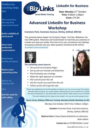  
LinkedIn	
  for	
  Business	
  
Date:	
  Monday	
  21st
	
  October	
  
Time:	
  9.00am-­‐1.00pm	
  
Costs:	
  £75:00	
  
Advanced	
  LinkedIn	
  for	
  Business	
  
Workshop	
  
Cranmore	
  Park,	
  Cranmore	
  Avenue,	
  Shirley,	
  Solihull,	
  B90	
  4LE	
  
	
  
This workshop delves deeper into Company Pages, YouTube, Slideshare, the
new CRM system, Influencers and Customisation to maximise your presence on
Linkedin and raise your profile. Plus how to turn your connections into meetings
and paying customers and your sales questions answered by Mo Harford.
uk.linkedin.com/in/moharford	
  
	
  
	
  
The	
  workshop	
  covers	
  how	
  to:	
  	
  
• Set	
  up	
  and	
  use	
  Company	
  Pages	
  
• Set	
  up	
  and	
  use	
  Youtube	
  and	
  Slideshare	
  
• Plan	
  &	
  develop	
  your	
  strategy	
  
• Make	
  the	
  right	
  approach	
  on	
  Linkedin	
  
• Plan	
  and	
  structure	
  the	
  call	
  
• Get	
  the	
  results	
  you	
  want	
  from	
  the	
  call	
  
• Follow	
  up	
  the	
  call	
  to	
  get	
  the	
  sale	
  
	
  
	
  
	
  
	
   	
   	
   	
   	
   	
   	
   	
   	
   	
   	
  
	
   	
  	
  	
  	
  	
  	
  	
  	
  	
  	
  	
  (LinkedIn	
  Coach)	
  	
  
	
  
You	
  will	
  wonder	
  how	
  your	
  business	
  ever	
  did	
  without	
  LinkedIn.	
  
	
  
	
  
“Dawn has enlightened me into the benefits of Linkedin I am now a true convert! The session I
attended today has given me a great indepth understanding of how to benefit from Linkedin.
Her style and approach is very personable and she makes it really relevant to your business.
The most valuable tip from today is how simple it is to use and which groups to join. ”	
  
Beccie	
  Varney,	
  Making	
  a	
  Difference	
  Training,	
  Attended	
  LinkedIn	
  Workshop	
  Jan	
  2013	
  
Monday	
  21st	
  October	
  2013	
  Time:	
  9.00am-­‐1.00pm	
  	
  
	
  	
  	
  	
  	
  	
  	
  	
  	
  	
  Location:	
  Cranmore	
  Park,	
  Cranmore	
  Avenue,	
  
Shirley,	
  Solihull,	
  B90	
  4LE	
  
	
  Book	
  on	
  Line	
  at	
  http://www.thebizlinks.co.uk/events-­‐
dawn-­‐adlam	
  
Contact	
  me	
  on	
  07780725564	
  /	
  email	
  
dawn@thebizlinks.co.uk	
  	
  	
  
 