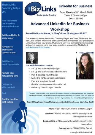 LinkedIn	
  for	
  Business	
  
Date:	
  Monday	
  31st	
  March	
  2014	
  
Time:	
  9.00am-­‐1.00pm	
  
Costs:	
  £95:00	
  

	
  

Advanced	
  LinkedIn	
  for	
  Business	
  
Workshop	
  

Ronald	
  McDonald	
  House,	
  St	
  Mary’s	
  Row,	
  Birmingham	
  B4	
  6NY	
  
	
  

This workshop delves deeper into Company Pages, YouTube, Slideshare, the
new CRM system, Influencers and Customisation to maximise your presence on
Linkedin and raise your profile. Plus how to turn your connections into meetings
and paying customers and your sales questions answered by Mo Harford.
uk.linkedin.com/in/moharford	
  

	
  

	
  

The	
  workshop	
  covers	
  how	
  to:	
  	
  
• Set	
  up	
  and	
  use	
  Company	
  Pages	
  
• Set	
  up	
  and	
  use	
  Youtube	
  and	
  Slideshare	
  
• Plan	
  &	
  develop	
  your	
  strategy	
  
• Make	
  the	
  right	
  approach	
  on	
  Linkedin	
  
• Plan	
  and	
  structure	
  the	
  call	
  
• Get	
  the	
  results	
  you	
  want	
  from	
  the	
  call	
  
• Follow	
  up	
  the	
  call	
  to	
  get	
  the	
  sale	
  
	
  
“Thanks Dawn and Mo for a fabulous Advanced Linkedin Training Workshop and Sales Skill
	
  
Workshop. I found the Workshop extremely relative and very informative. This has given me
	
  
the chance to move my marketing in a new and exciting direction. ”	
  
	
  
	
  
	
  
	
  
	
  
	
  
	
  
	
  
	
  
	
  
	
  
Sean	
  	
  	
  	
  ’Shaughnessy,	
  Essay	
  Photography,	
  Attended	
  the	
  Advanced	
  	
  Workshop	
  Dec	
  13	
  
O 	
  	
  	
  	
  	
  	
  	
  	
  (LinkedIn	
  Coach)	
  	
  
	
  
	
  
Monday	
  31st	
  March	
  2014	
  Time:	
  9.00am-­‐1.00pm	
  	
  
You	
  will	
  wonder	
  how	
  your	
  business	
  ever	
  did	
  without	
  LinkedIn.	
  
	
  
	
  

	
  	
  	
  	
  	
  	
  	
  	
  	
  	
  Location:	
   Ronald McDonald House, St Mary’s Row
Birmingham B4 6NY

Book	
  on	
  Line	
  at	
  http://www.thebizlinks.co.uk/events-­‐
dawn-­‐adlam	
  
Contact	
  me	
  on	
  07880725564	
  /	
  email	
  
dawn@thebizlinks.co.uk	
  	
  	
  

 