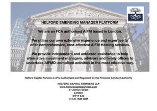 Helford Capital Partners LLP is Authorised and Regulated by the Financial Conduct Authority
HELFORD CAPITAL PARTNERS LLP
www.helfordcapitalpartners.com
97 Jermyn Street
London
SW1Y 6JE
+44 20 7839 5081
HELFORD EMERGING MANAGER PLATFORM
We are an FCA authorised AIFM based in London.
We utilise our own extensive experience and expertise to
oﬀer comprehensive, cost-eﬀective AIFM Hosting services.
We provide independent and unbiased assistance to help
alternative investment managers, advisors and family oﬃces to
undertake AIFMD-compliant activities in the most eﬀective way.
 