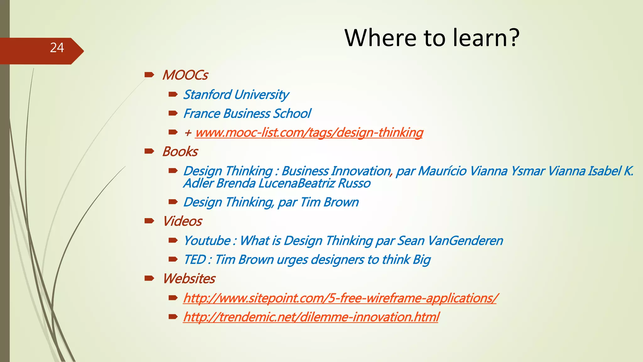  MOOCs
 Stanford University
 France Business School
 + www.mooc-list.com/tags/design-thinking
 Books
 Design Thinking : Business Innovation, par Maurício Vianna Ysmar Vianna Isabel K.
Adler Brenda LucenaBeatriz Russo
 Design Thinking, par Tim Brown
 Videos
 Youtube : What is Design Thinking par Sean VanGenderen
 TED : Tim Brown urges designers to think Big
 Websites
 http://www.sitepoint.com/5-free-wireframe-applications/
 http://trendemic.net/dilemme-innovation.html
Where to learn?24
 