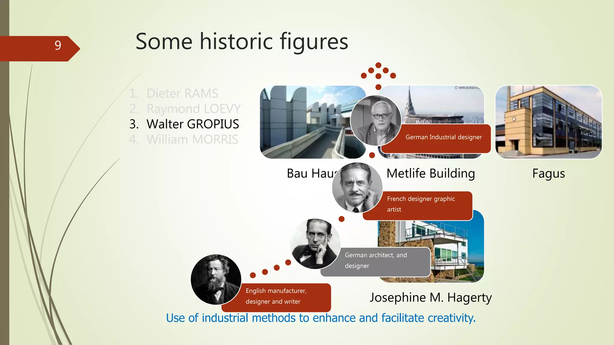 Some historic figures
Use of industrial methods to enhance and facilitate creativity.
1. Dieter RAMS
2. Raymond LOEVY
3. Walter GROPIUS
4. William MORRIS
Bau Haus Metlife Building Fagus
Josephine M. Hagerty
9
English manufacturer,
designer and writer
German architect, and
designer
French designer graphic
artist
German Industrial designer
 