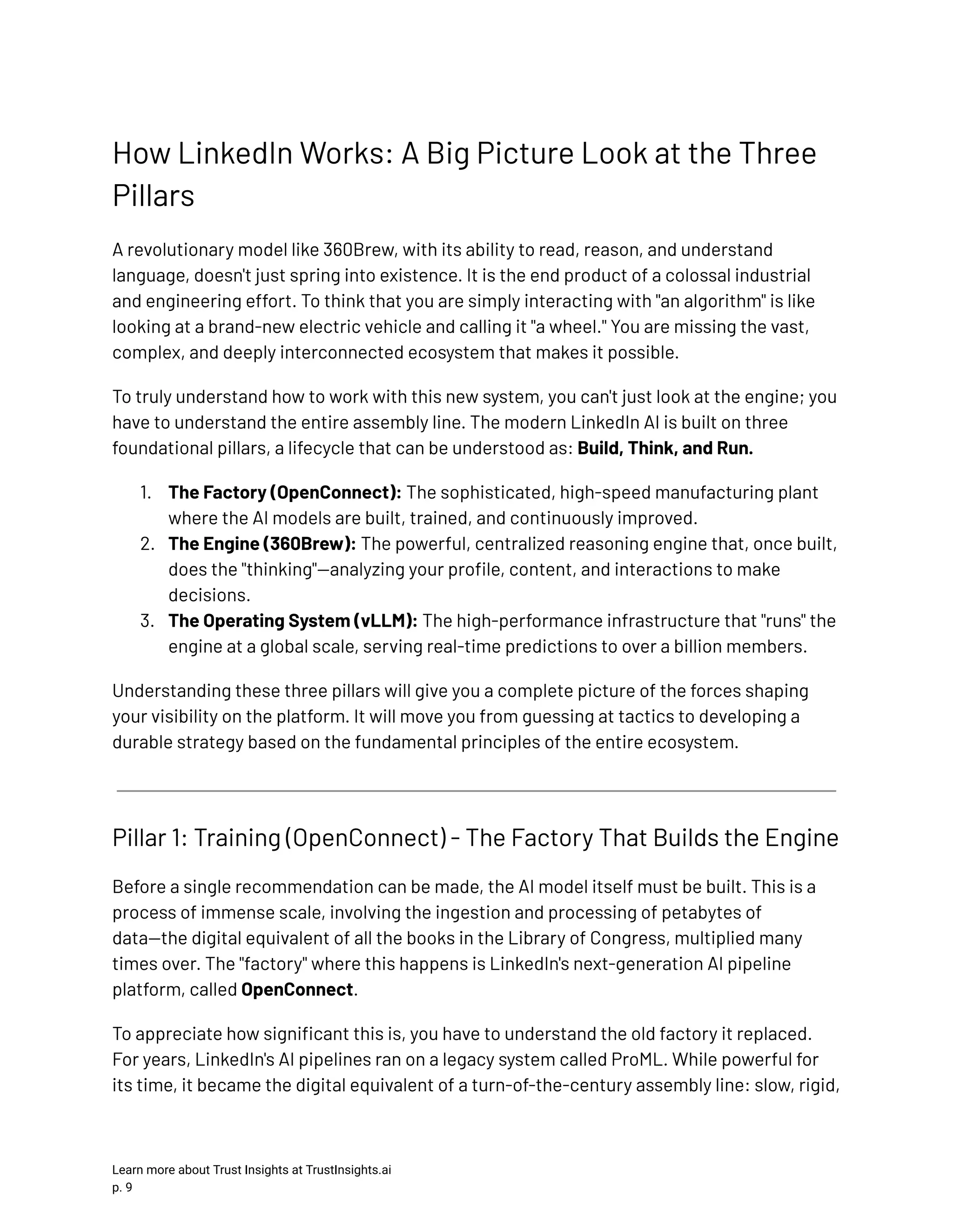 How LinkedIn Works: A Big Picture Look at the Three Pillars A revolutionary model like 360Brew, with its ability to read, reason, and understand language, doesn't just spring into existence. It is the end product of a colossal industrial and engineering effort. To think that you are simply interacting with "an algorithm" is like looking at a brand-new electric vehicle and calling it "a wheel." You are missing the vast, complex, and deeply interconnected ecosystem that makes it possible. To truly understand how to work with this new system, you can't just look at the engine; you have to understand the entire assembly line. The modern LinkedIn AI is built on three foundational pillars, a lifecycle that can be understood as: Build, Think, and Run. 1.​ The Factory (OpenConnect): The sophisticated, high-speed manufacturing plant where the AI models are built, trained, and continuously improved. 2.​ The Engine (360Brew): The powerful, centralized reasoning engine that, once built, does the "thinking"—analyzing your profile, content, and interactions to make decisions. 3.​ The Operating System (vLLM): The high-performance infrastructure that "runs" the engine at a global scale, serving real-time predictions to over a billion members. Understanding these three pillars will give you a complete picture of the forces shaping your visibility on the platform. It will move you from guessing at tactics to developing a durable strategy based on the fundamental principles of the entire ecosystem. Pillar 1: Training (OpenConnect) - The Factory That Builds the Engine Before a single recommendation can be made, the AI model itself must be built. This is a process of immense scale, involving the ingestion and processing of petabytes of data—the digital equivalent of all the books in the Library of Congress, multiplied many times over. The "factory" where this happens is LinkedIn's next-generation AI pipeline platform, called OpenConnect. To appreciate how significant this is, you have to understand the old factory it replaced. For years, LinkedIn's AI pipelines ran on a legacy system called ProML. While powerful for its time, it became the digital equivalent of a turn-of-the-century assembly line: slow, rigid, Learn more about Trust Insights at TrustInsights.ai p. 9​ 