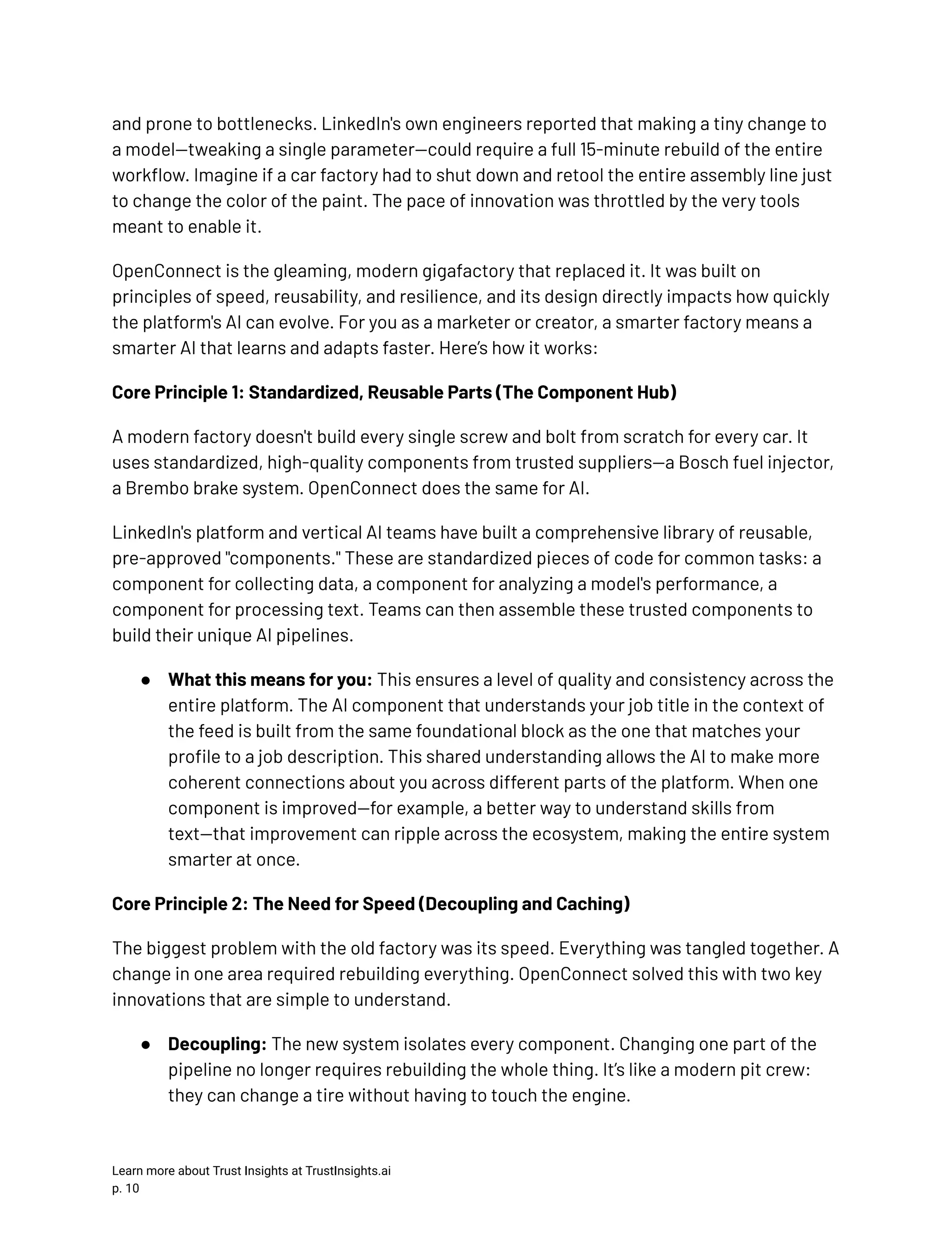 and prone to bottlenecks. LinkedIn's own engineers reported that making a tiny change to a model—tweaking a single parameter—could require a full 15-minute rebuild of the entire workflow. Imagine if a car factory had to shut down and retool the entire assembly line just to change the color of the paint. The pace of innovation was throttled by the very tools meant to enable it. OpenConnect is the gleaming, modern gigafactory that replaced it. It was built on principles of speed, reusability, and resilience, and its design directly impacts how quickly the platform's AI can evolve. For you as a marketer or creator, a smarter factory means a smarter AI that learns and adapts faster. Here’s how it works: Core Principle 1: Standardized, Reusable Parts (The Component Hub) A modern factory doesn't build every single screw and bolt from scratch for every car. It uses standardized, high-quality components from trusted suppliers—a Bosch fuel injector, a Brembo brake system. OpenConnect does the same for AI. LinkedIn's platform and vertical AI teams have built a comprehensive library of reusable, pre-approved "components." These are standardized pieces of code for common tasks: a component for collecting data, a component for analyzing a model's performance, a component for processing text. Teams can then assemble these trusted components to build their unique AI pipelines. ●​ What this means for you: This ensures a level of quality and consistency across the entire platform. The AI component that understands your job title in the context of the feed is built from the same foundational block as the one that matches your profile to a job description. This shared understanding allows the AI to make more coherent connections about you across different parts of the platform. When one component is improved—for example, a better way to understand skills from text—that improvement can ripple across the ecosystem, making the entire system smarter at once. Core Principle 2: The Need for Speed (Decoupling and Caching) The biggest problem with the old factory was its speed. Everything was tangled together. A change in one area required rebuilding everything. OpenConnect solved this with two key innovations that are simple to understand. ●​ Decoupling: The new system isolates every component. Changing one part of the pipeline no longer requires rebuilding the whole thing. It’s like a modern pit crew: they can change a tire without having to touch the engine. Learn more about Trust Insights at TrustInsights.ai p. 10​ 