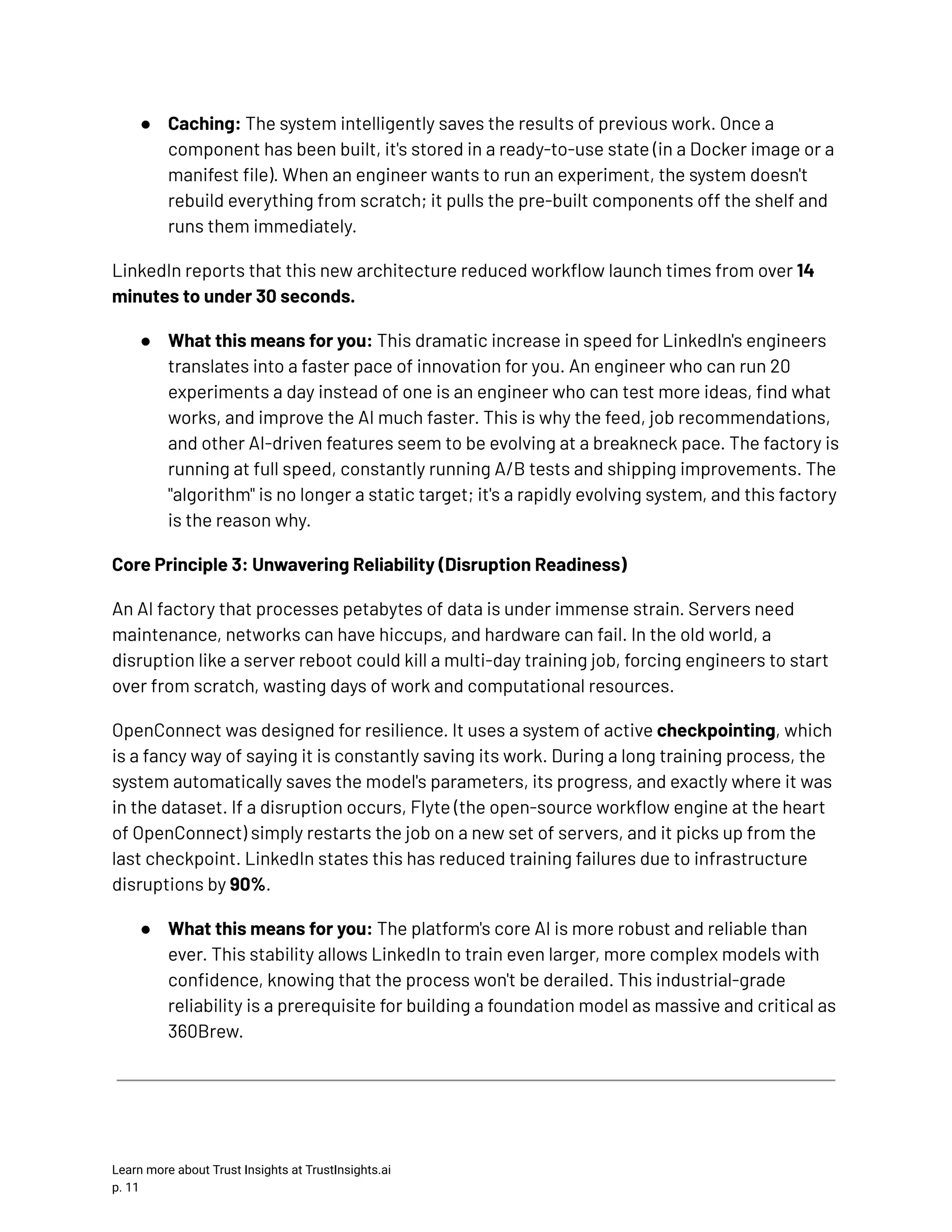 ●​ Caching: The system intelligently saves the results of previous work. Once a component has been built, it's stored in a ready-to-use state (in a Docker image or a manifest file). When an engineer wants to run an experiment, the system doesn't rebuild everything from scratch; it pulls the pre-built components off the shelf and runs them immediately. LinkedIn reports that this new architecture reduced workflow launch times from over 14 minutes to under 30 seconds. ●​ What this means for you: This dramatic increase in speed for LinkedIn's engineers translates into a faster pace of innovation for you. An engineer who can run 20 experiments a day instead of one is an engineer who can test more ideas, find what works, and improve the AI much faster. This is why the feed, job recommendations, and other AI-driven features seem to be evolving at a breakneck pace. The factory is running at full speed, constantly running A/B tests and shipping improvements. The "algorithm" is no longer a static target; it's a rapidly evolving system, and this factory is the reason why. Core Principle 3: Unwavering Reliability (Disruption Readiness) An AI factory that processes petabytes of data is under immense strain. Servers need maintenance, networks can have hiccups, and hardware can fail. In the old world, a disruption like a server reboot could kill a multi-day training job, forcing engineers to start over from scratch, wasting days of work and computational resources. OpenConnect was designed for resilience. It uses a system of active checkpointing, which is a fancy way of saying it is constantly saving its work. During a long training process, the system automatically saves the model's parameters, its progress, and exactly where it was in the dataset. If a disruption occurs, Flyte (the open-source workflow engine at the heart of OpenConnect) simply restarts the job on a new set of servers, and it picks up from the last checkpoint. LinkedIn states this has reduced training failures due to infrastructure disruptions by 90%. ●​ What this means for you: The platform's core AI is more robust and reliable than ever. This stability allows LinkedIn to train even larger, more complex models with confidence, knowing that the process won't be derailed. This industrial-grade reliability is a prerequisite for building a foundation model as massive and critical as 360Brew. Learn more about Trust Insights at TrustInsights.ai p. 11​ 