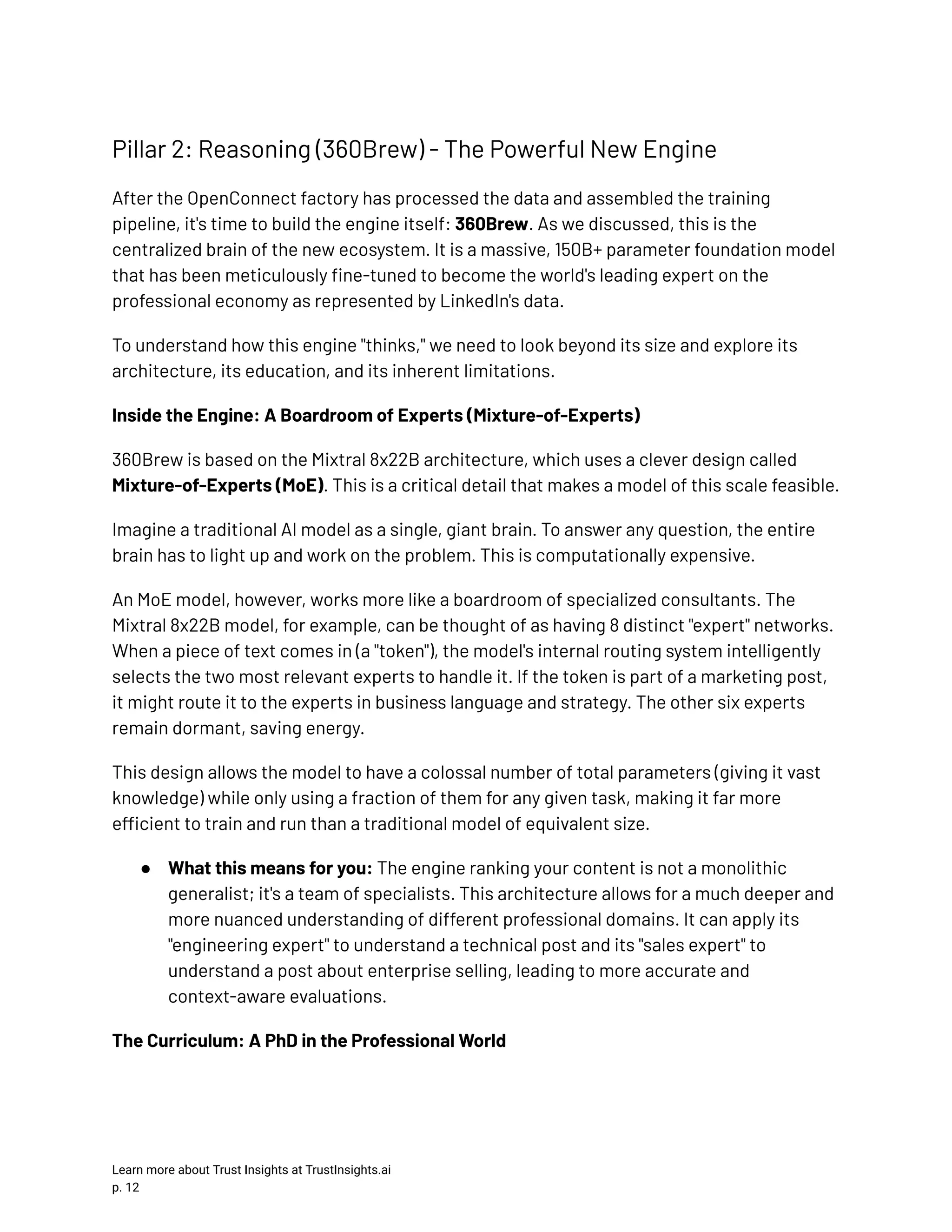 Pillar 2: Reasoning (360Brew) - The Powerful New Engine After the OpenConnect factory has processed the data and assembled the training pipeline, it's time to build the engine itself: 360Brew. As we discussed, this is the centralized brain of the new ecosystem. It is a massive, 150B+ parameter foundation model that has been meticulously fine-tuned to become the world's leading expert on the professional economy as represented by LinkedIn's data. To understand how this engine "thinks," we need to look beyond its size and explore its architecture, its education, and its inherent limitations. Inside the Engine: A Boardroom of Experts (Mixture-of-Experts) 360Brew is based on the Mixtral 8x22B architecture, which uses a clever design called Mixture-of-Experts (MoE). This is a critical detail that makes a model of this scale feasible. Imagine a traditional AI model as a single, giant brain. To answer any question, the entire brain has to light up and work on the problem. This is computationally expensive. An MoE model, however, works more like a boardroom of specialized consultants. The Mixtral 8x22B model, for example, can be thought of as having 8 distinct "expert" networks. When a piece of text comes in (a "token"), the model's internal routing system intelligently selects the two most relevant experts to handle it. If the token is part of a marketing post, it might route it to the experts in business language and strategy. The other six experts remain dormant, saving energy. This design allows the model to have a colossal number of total parameters (giving it vast knowledge) while only using a fraction of them for any given task, making it far more efficient to train and run than a traditional model of equivalent size. ●​ What this means for you: The engine ranking your content is not a monolithic generalist; it's a team of specialists. This architecture allows for a much deeper and more nuanced understanding of different professional domains. It can apply its "engineering expert" to understand a technical post and its "sales expert" to understand a post about enterprise selling, leading to more accurate and context-aware evaluations. The Curriculum: A PhD in the Professional World Learn more about Trust Insights at TrustInsights.ai p. 12​ 