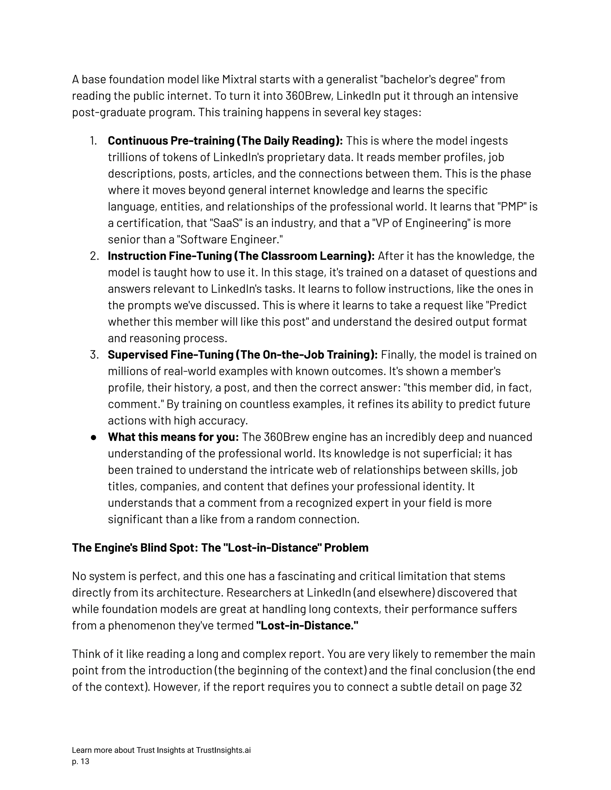 A base foundation model like Mixtral starts with a generalist "bachelor's degree" from reading the public internet. To turn it into 360Brew, LinkedIn put it through an intensive post-graduate program. This training happens in several key stages: 1.​ Continuous Pre-training (The Daily Reading): This is where the model ingests trillions of tokens of LinkedIn's proprietary data. It reads member profiles, job descriptions, posts, articles, and the connections between them. This is the phase where it moves beyond general internet knowledge and learns the specific language, entities, and relationships of the professional world. It learns that "PMP" is a certification, that "SaaS" is an industry, and that a "VP of Engineering" is more senior than a "Software Engineer." 2.​ Instruction Fine-Tuning (The Classroom Learning): After it has the knowledge, the model is taught how to use it. In this stage, it's trained on a dataset of questions and answers relevant to LinkedIn's tasks. It learns to follow instructions, like the ones in the prompts we've discussed. This is where it learns to take a request like "Predict whether this member will like this post" and understand the desired output format and reasoning process. 3.​ Supervised Fine-Tuning (The On-the-Job Training): Finally, the model is trained on millions of real-world examples with known outcomes. It's shown a member's profile, their history, a post, and then the correct answer: "this member did, in fact, comment." By training on countless examples, it refines its ability to predict future actions with high accuracy. ●​ What this means for you: The 360Brew engine has an incredibly deep and nuanced understanding of the professional world. Its knowledge is not superficial; it has been trained to understand the intricate web of relationships between skills, job titles, companies, and content that defines your professional identity. It understands that a comment from a recognized expert in your field is more significant than a like from a random connection. The Engine's Blind Spot: The "Lost-in-Distance" Problem No system is perfect, and this one has a fascinating and critical limitation that stems directly from its architecture. Researchers at LinkedIn (and elsewhere) discovered that while foundation models are great at handling long contexts, their performance suffers from a phenomenon they've termed "Lost-in-Distance." Think of it like reading a long and complex report. You are very likely to remember the main point from the introduction (the beginning of the context) and the final conclusion (the end of the context). However, if the report requires you to connect a subtle detail on page 32 Learn more about Trust Insights at TrustInsights.ai p. 13​ 