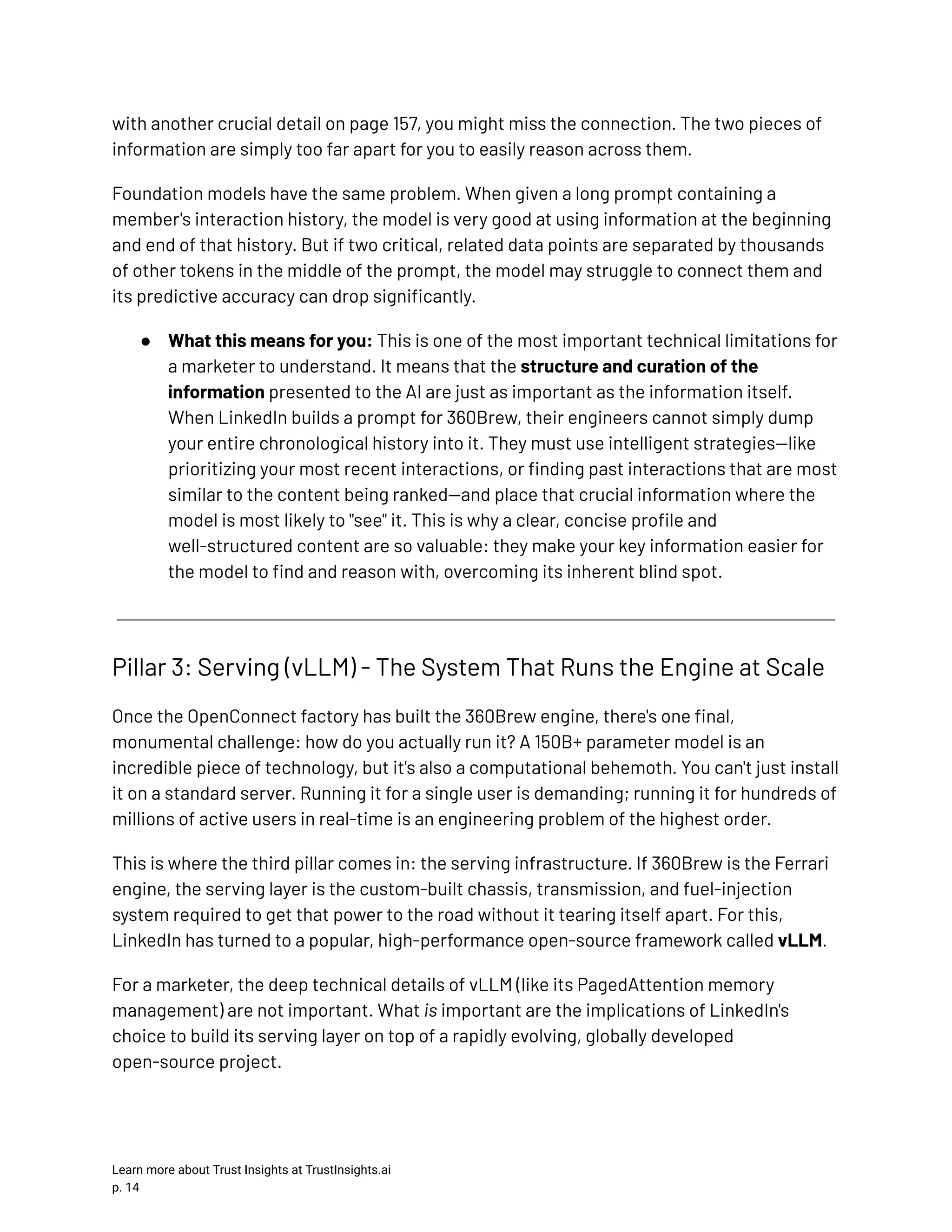 with another crucial detail on page 157, you might miss the connection. The two pieces of information are simply too far apart for you to easily reason across them. Foundation models have the same problem. When given a long prompt containing a member's interaction history, the model is very good at using information at the beginning and end of that history. But if two critical, related data points are separated by thousands of other tokens in the middle of the prompt, the model may struggle to connect them and its predictive accuracy can drop significantly. ●​ What this means for you: This is one of the most important technical limitations for a marketer to understand. It means that the structure and curation of the information presented to the AI are just as important as the information itself. When LinkedIn builds a prompt for 360Brew, their engineers cannot simply dump your entire chronological history into it. They must use intelligent strategies—like prioritizing your most recent interactions, or finding past interactions that are most similar to the content being ranked—and place that crucial information where the model is most likely to "see" it. This is why a clear, concise profile and well-structured content are so valuable: they make your key information easier for the model to find and reason with, overcoming its inherent blind spot. Pillar 3: Serving (vLLM) - The System That Runs the Engine at Scale Once the OpenConnect factory has built the 360Brew engine, there's one final, monumental challenge: how do you actually run it? A 150B+ parameter model is an incredible piece of technology, but it's also a computational behemoth. You can't just install it on a standard server. Running it for a single user is demanding; running it for hundreds of millions of active users in real-time is an engineering problem of the highest order. This is where the third pillar comes in: the serving infrastructure. If 360Brew is the Ferrari engine, the serving layer is the custom-built chassis, transmission, and fuel-injection system required to get that power to the road without it tearing itself apart. For this, LinkedIn has turned to a popular, high-performance open-source framework called vLLM. For a marketer, the deep technical details of vLLM (like its PagedAttention memory management) are not important. What is important are the implications of LinkedIn's choice to build its serving layer on top of a rapidly evolving, globally developed open-source project. Learn more about Trust Insights at TrustInsights.ai p. 14​ 