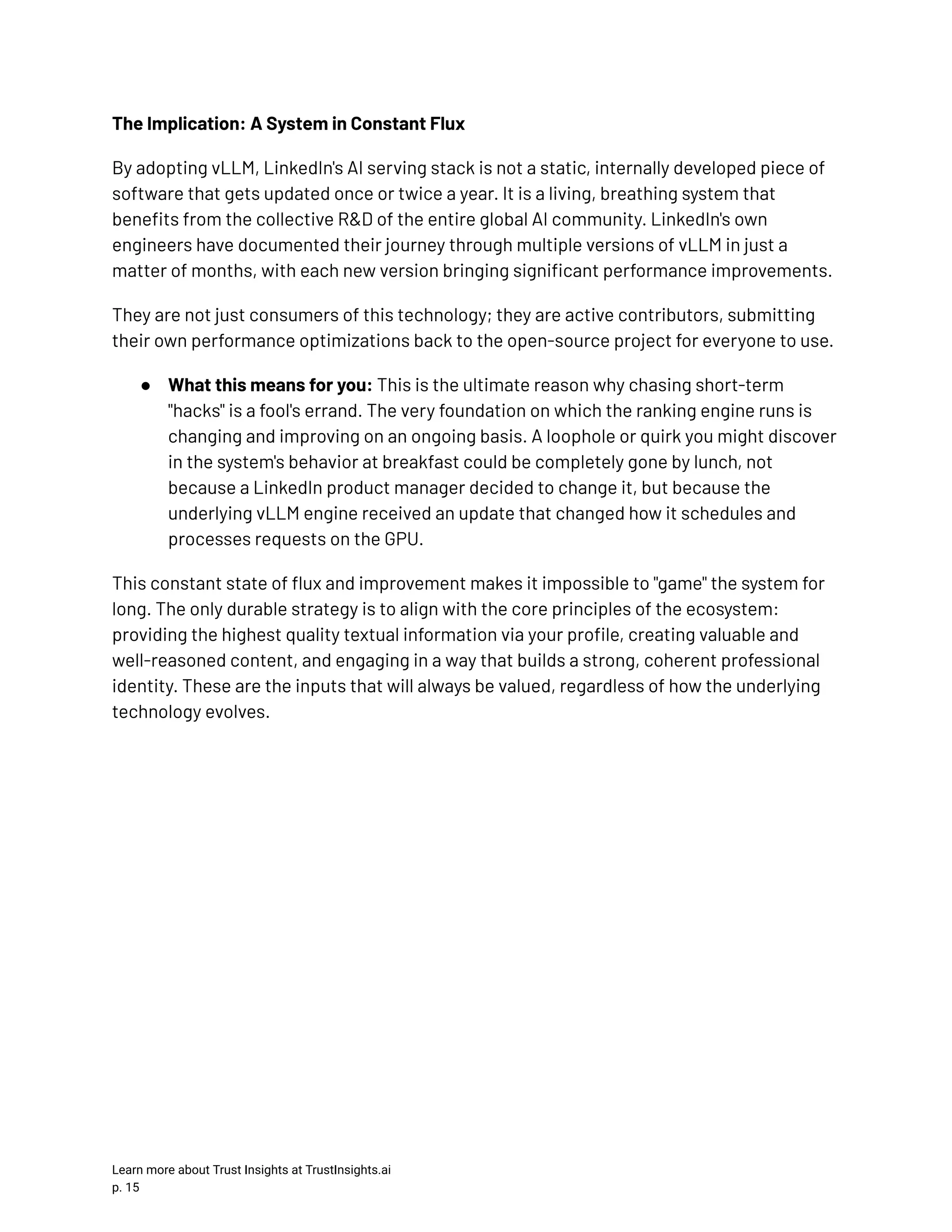 The Implication: A System in Constant Flux By adopting vLLM, LinkedIn's AI serving stack is not a static, internally developed piece of software that gets updated once or twice a year. It is a living, breathing system that benefits from the collective R&D of the entire global AI community. LinkedIn's own engineers have documented their journey through multiple versions of vLLM in just a matter of months, with each new version bringing significant performance improvements. They are not just consumers of this technology; they are active contributors, submitting their own performance optimizations back to the open-source project for everyone to use. ●​ What this means for you: This is the ultimate reason why chasing short-term "hacks" is a fool's errand. The very foundation on which the ranking engine runs is changing and improving on an ongoing basis. A loophole or quirk you might discover in the system's behavior at breakfast could be completely gone by lunch, not because a LinkedIn product manager decided to change it, but because the underlying vLLM engine received an update that changed how it schedules and processes requests on the GPU. This constant state of flux and improvement makes it impossible to "game" the system for long. The only durable strategy is to align with the core principles of the ecosystem: providing the highest quality textual information via your profile, creating valuable and well-reasoned content, and engaging in a way that builds a strong, coherent professional identity. These are the inputs that will always be valued, regardless of how the underlying technology evolves. Learn more about Trust Insights at TrustInsights.ai p. 15​ 