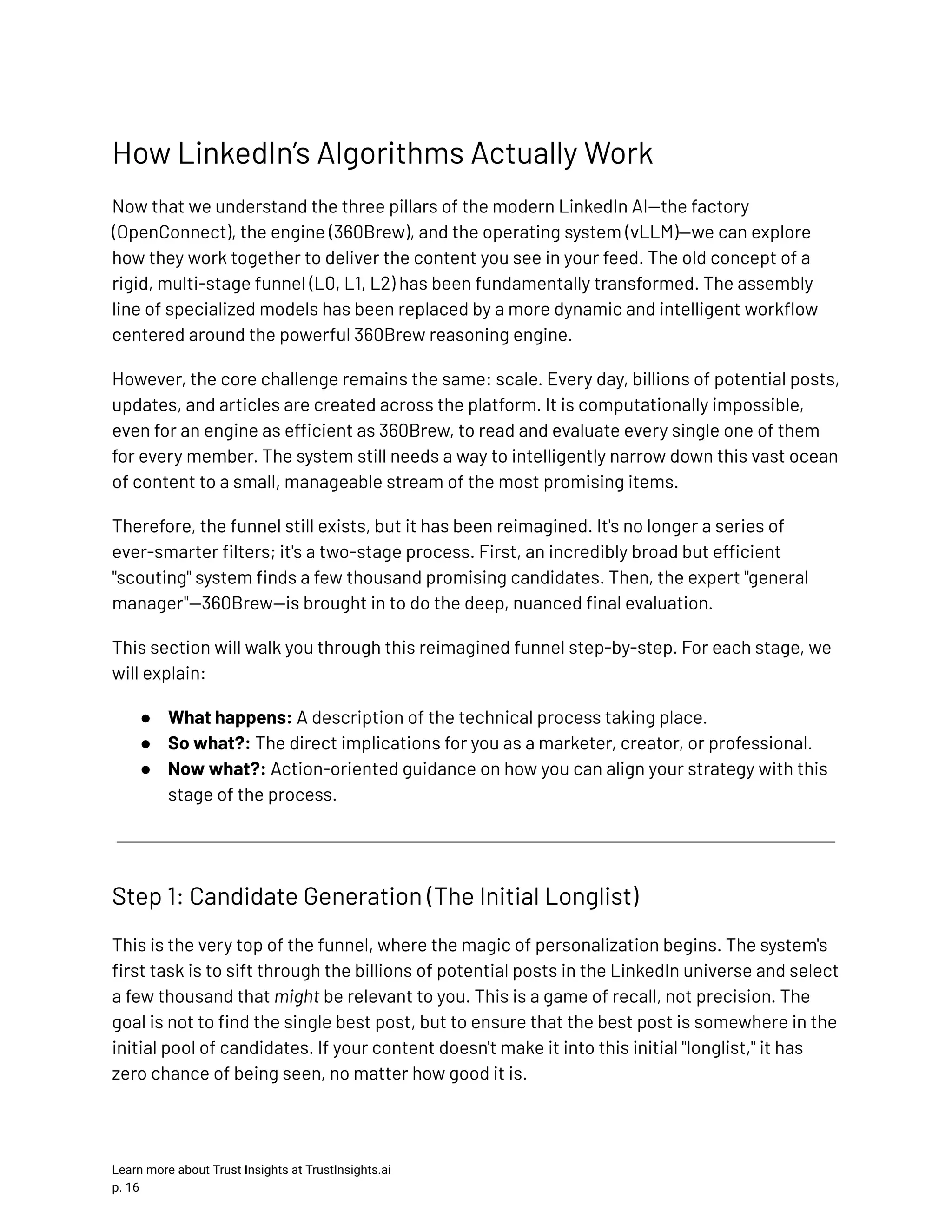 How LinkedIn’s Algorithms Actually Work Now that we understand the three pillars of the modern LinkedIn AI—the factory (OpenConnect), the engine (360Brew), and the operating system (vLLM)—we can explore how they work together to deliver the content you see in your feed. The old concept of a rigid, multi-stage funnel (L0, L1, L2) has been fundamentally transformed. The assembly line of specialized models has been replaced by a more dynamic and intelligent workflow centered around the powerful 360Brew reasoning engine. However, the core challenge remains the same: scale. Every day, billions of potential posts, updates, and articles are created across the platform. It is computationally impossible, even for an engine as efficient as 360Brew, to read and evaluate every single one of them for every member. The system still needs a way to intelligently narrow down this vast ocean of content to a small, manageable stream of the most promising items. Therefore, the funnel still exists, but it has been reimagined. It's no longer a series of ever-smarter filters; it's a two-stage process. First, an incredibly broad but efficient "scouting" system finds a few thousand promising candidates. Then, the expert "general manager"—360Brew—is brought in to do the deep, nuanced final evaluation. This section will walk you through this reimagined funnel step-by-step. For each stage, we will explain: ●​ What happens: A description of the technical process taking place. ●​ So what?: The direct implications for you as a marketer, creator, or professional. ●​ Now what?: Action-oriented guidance on how you can align your strategy with this stage of the process. Step 1: Candidate Generation (The Initial Longlist) This is the very top of the funnel, where the magic of personalization begins. The system's first task is to sift through the billions of potential posts in the LinkedIn universe and select a few thousand that might be relevant to you. This is a game of recall, not precision. The goal is not to find the single best post, but to ensure that the best post is somewhere in the initial pool of candidates. If your content doesn't make it into this initial "longlist," it has zero chance of being seen, no matter how good it is. Learn more about Trust Insights at TrustInsights.ai p. 16​ 