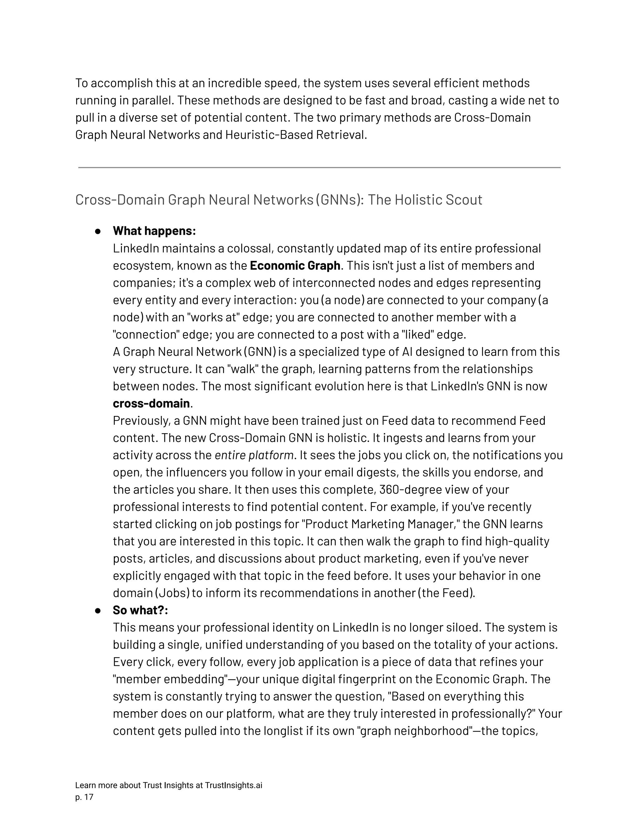 To accomplish this at an incredible speed, the system uses several efficient methods running in parallel. These methods are designed to be fast and broad, casting a wide net to pull in a diverse set of potential content. The two primary methods are Cross-Domain Graph Neural Networks and Heuristic-Based Retrieval. Cross-Domain Graph Neural Networks (GNNs): The Holistic Scout ●​ What happens:​ LinkedIn maintains a colossal, constantly updated map of its entire professional ecosystem, known as the Economic Graph. This isn't just a list of members and companies; it's a complex web of interconnected nodes and edges representing every entity and every interaction: you (a node) are connected to your company (a node) with an "works at" edge; you are connected to another member with a "connection" edge; you are connected to a post with a "liked" edge.​ A Graph Neural Network (GNN) is a specialized type of AI designed to learn from this very structure. It can "walk" the graph, learning patterns from the relationships between nodes. The most significant evolution here is that LinkedIn's GNN is now cross-domain.​ Previously, a GNN might have been trained just on Feed data to recommend Feed content. The new Cross-Domain GNN is holistic. It ingests and learns from your activity across the entire platform. It sees the jobs you click on, the notifications you open, the influencers you follow in your email digests, the skills you endorse, and the articles you share. It then uses this complete, 360-degree view of your professional interests to find potential content. For example, if you've recently started clicking on job postings for "Product Marketing Manager," the GNN learns that you are interested in this topic. It can then walk the graph to find high-quality posts, articles, and discussions about product marketing, even if you've never explicitly engaged with that topic in the feed before. It uses your behavior in one domain (Jobs) to inform its recommendations in another (the Feed). ●​ So what?:​ This means your professional identity on LinkedIn is no longer siloed. The system is building a single, unified understanding of you based on the totality of your actions. Every click, every follow, every job application is a piece of data that refines your "member embedding"—your unique digital fingerprint on the Economic Graph. The system is constantly trying to answer the question, "Based on everything this member does on our platform, what are they truly interested in professionally?" Your content gets pulled into the longlist if its own "graph neighborhood"—the topics, Learn more about Trust Insights at TrustInsights.ai p. 17​ 