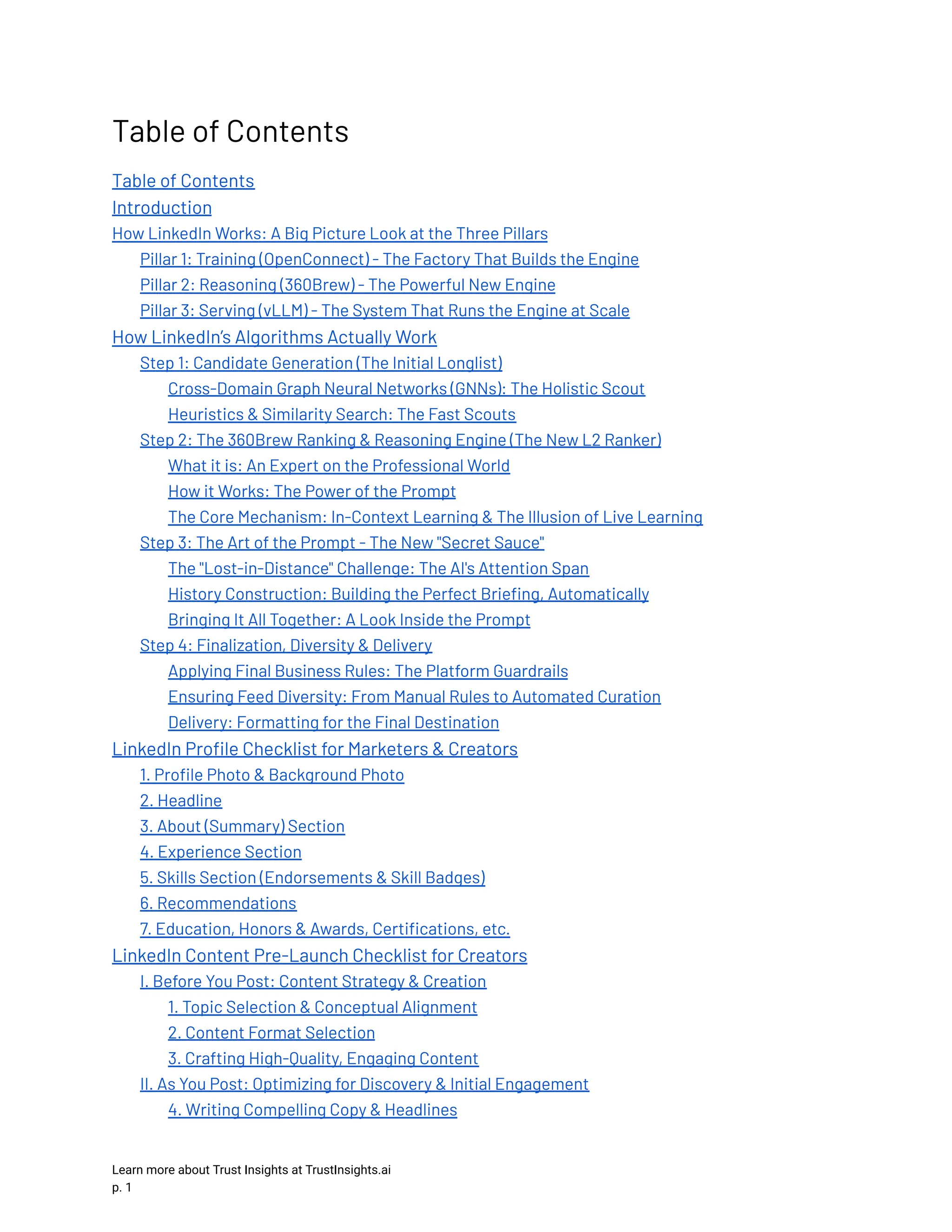 Table of Contents Table of Contents Introduction How LinkedIn Works: A Big Picture Look at the Three Pillars Pillar 1: Training (OpenConnect) - The Factory That Builds the Engine Pillar 2: Reasoning (360Brew) - The Powerful New Engine Pillar 3: Serving (vLLM) - The System That Runs the Engine at Scale How LinkedIn’s Algorithms Actually Work Step 1: Candidate Generation (The Initial Longlist) Cross-Domain Graph Neural Networks (GNNs): The Holistic Scout Heuristics & Similarity Search: The Fast Scouts Step 2: The 360Brew Ranking & Reasoning Engine (The New L2 Ranker) What it is: An Expert on the Professional World How it Works: The Power of the Prompt The Core Mechanism: In-Context Learning & The Illusion of Live Learning Step 3: The Art of the Prompt - The New "Secret Sauce" The "Lost-in-Distance" Challenge: The AI's Attention Span History Construction: Building the Perfect Briefing, Automatically Bringing It All Together: A Look Inside the Prompt Step 4: Finalization, Diversity & Delivery Applying Final Business Rules: The Platform Guardrails Ensuring Feed Diversity: From Manual Rules to Automated Curation Delivery: Formatting for the Final Destination LinkedIn Profile Checklist for Marketers & Creators 1. Profile Photo & Background Photo 2. Headline 3. About (Summary) Section 4. Experience Section 5. Skills Section (Endorsements & Skill Badges) 6. Recommendations 7. Education, Honors & Awards, Certifications, etc. LinkedIn Content Pre-Launch Checklist for Creators I. Before You Post: Content Strategy & Creation 1. Topic Selection & Conceptual Alignment 2. Content Format Selection 3. Crafting High-Quality, Engaging Content II. As You Post: Optimizing for Discovery & Initial Engagement 4. Writing Compelling Copy & Headlines Learn more about Trust Insights at TrustInsights.ai p. 1​ 