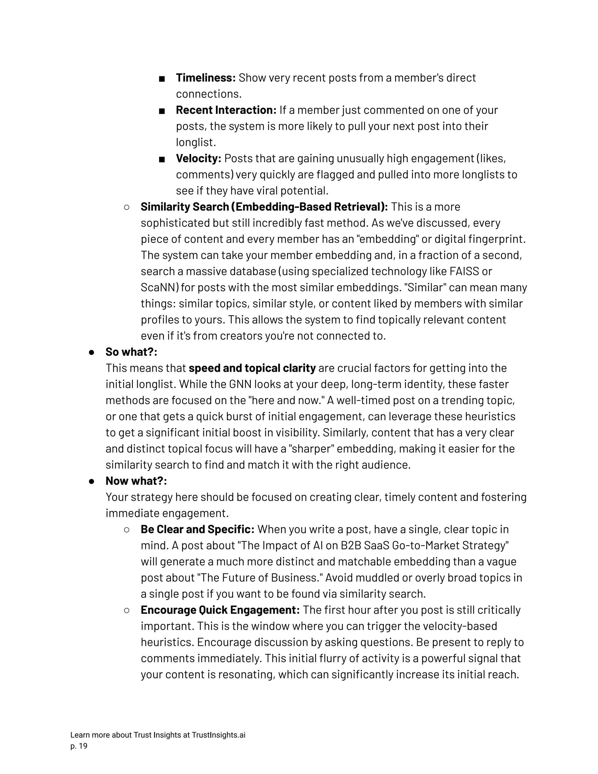■​ Timeliness: Show very recent posts from a member's direct connections. ■​ Recent Interaction: If a member just commented on one of your posts, the system is more likely to pull your next post into their longlist. ■​ Velocity: Posts that are gaining unusually high engagement (likes, comments) very quickly are flagged and pulled into more longlists to see if they have viral potential. ○​ Similarity Search (Embedding-Based Retrieval): This is a more sophisticated but still incredibly fast method. As we've discussed, every piece of content and every member has an "embedding" or digital fingerprint. The system can take your member embedding and, in a fraction of a second, search a massive database (using specialized technology like FAISS or ScaNN) for posts with the most similar embeddings. "Similar" can mean many things: similar topics, similar style, or content liked by members with similar profiles to yours. This allows the system to find topically relevant content even if it's from creators you're not connected to. ●​ So what?:​ This means that speed and topical clarity are crucial factors for getting into the initial longlist. While the GNN looks at your deep, long-term identity, these faster methods are focused on the "here and now." A well-timed post on a trending topic, or one that gets a quick burst of initial engagement, can leverage these heuristics to get a significant initial boost in visibility. Similarly, content that has a very clear and distinct topical focus will have a "sharper" embedding, making it easier for the similarity search to find and match it with the right audience. ●​ Now what?:​ Your strategy here should be focused on creating clear, timely content and fostering immediate engagement. ○​ Be Clear and Specific: When you write a post, have a single, clear topic in mind. A post about "The Impact of AI on B2B SaaS Go-to-Market Strategy" will generate a much more distinct and matchable embedding than a vague post about "The Future of Business." Avoid muddled or overly broad topics in a single post if you want to be found via similarity search. ○​ Encourage Quick Engagement: The first hour after you post is still critically important. This is the window where you can trigger the velocity-based heuristics. Encourage discussion by asking questions. Be present to reply to comments immediately. This initial flurry of activity is a powerful signal that your content is resonating, which can significantly increase its initial reach. Learn more about Trust Insights at TrustInsights.ai p. 19​ 