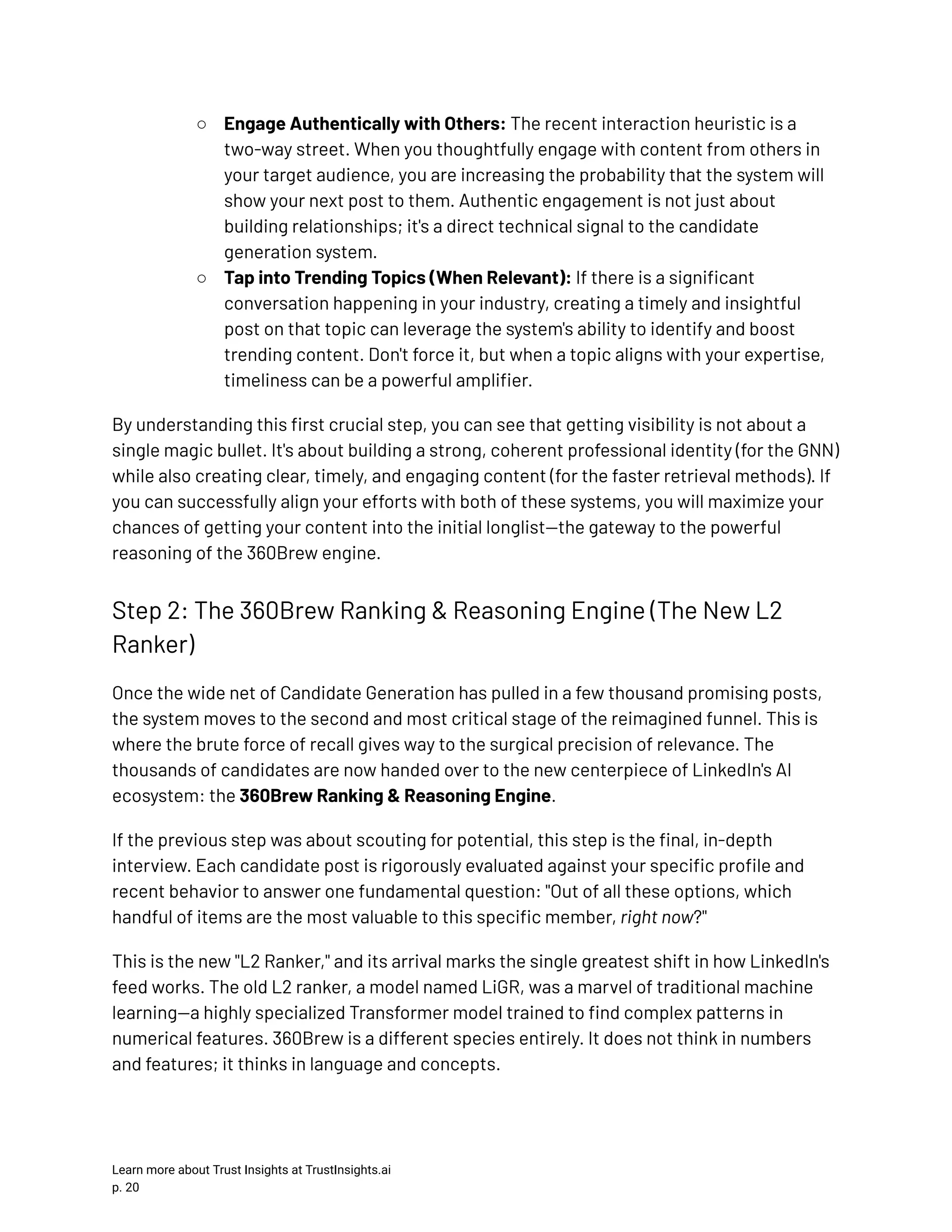 ○​ Engage Authentically with Others: The recent interaction heuristic is a two-way street. When you thoughtfully engage with content from others in your target audience, you are increasing the probability that the system will show your next post to them. Authentic engagement is not just about building relationships; it's a direct technical signal to the candidate generation system. ○​ Tap into Trending Topics (When Relevant): If there is a significant conversation happening in your industry, creating a timely and insightful post on that topic can leverage the system's ability to identify and boost trending content. Don't force it, but when a topic aligns with your expertise, timeliness can be a powerful amplifier. By understanding this first crucial step, you can see that getting visibility is not about a single magic bullet. It's about building a strong, coherent professional identity (for the GNN) while also creating clear, timely, and engaging content (for the faster retrieval methods). If you can successfully align your efforts with both of these systems, you will maximize your chances of getting your content into the initial longlist—the gateway to the powerful reasoning of the 360Brew engine. Step 2: The 360Brew Ranking & Reasoning Engine (The New L2 Ranker) Once the wide net of Candidate Generation has pulled in a few thousand promising posts, the system moves to the second and most critical stage of the reimagined funnel. This is where the brute force of recall gives way to the surgical precision of relevance. The thousands of candidates are now handed over to the new centerpiece of LinkedIn's AI ecosystem: the 360Brew Ranking & Reasoning Engine. If the previous step was about scouting for potential, this step is the final, in-depth interview. Each candidate post is rigorously evaluated against your specific profile and recent behavior to answer one fundamental question: "Out of all these options, which handful of items are the most valuable to this specific member, right now?" This is the new "L2 Ranker," and its arrival marks the single greatest shift in how LinkedIn's feed works. The old L2 ranker, a model named LiGR, was a marvel of traditional machine learning—a highly specialized Transformer model trained to find complex patterns in numerical features. 360Brew is a different species entirely. It does not think in numbers and features; it thinks in language and concepts. Learn more about Trust Insights at TrustInsights.ai p. 20​ 