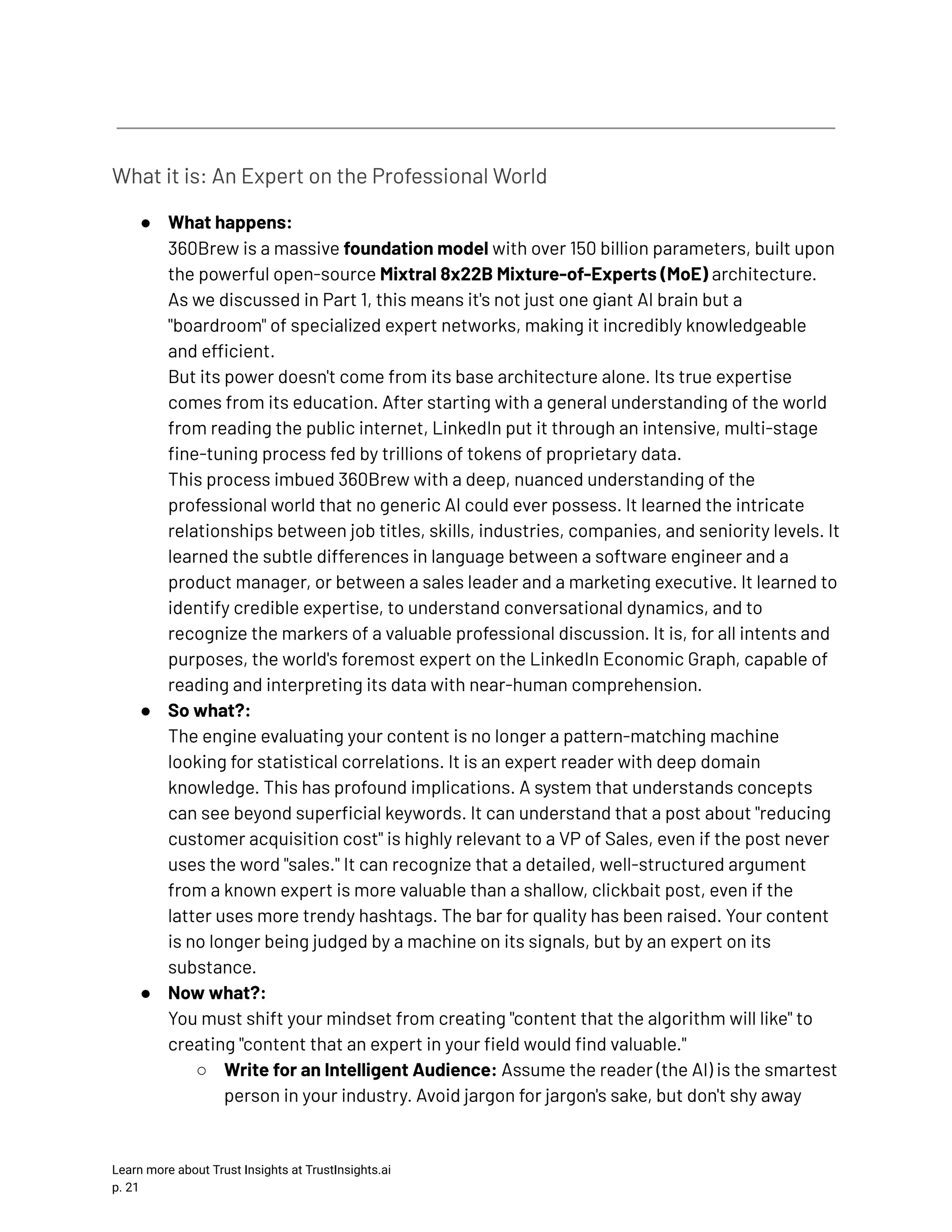 What it is: An Expert on the Professional World ●​ What happens:​ 360Brew is a massive foundation model with over 150 billion parameters, built upon the powerful open-source Mixtral 8x22B Mixture-of-Experts (MoE) architecture. As we discussed in Part 1, this means it's not just one giant AI brain but a "boardroom" of specialized expert networks, making it incredibly knowledgeable and efficient.​ But its power doesn't come from its base architecture alone. Its true expertise comes from its education. After starting with a general understanding of the world from reading the public internet, LinkedIn put it through an intensive, multi-stage fine-tuning process fed by trillions of tokens of proprietary data.​ This process imbued 360Brew with a deep, nuanced understanding of the professional world that no generic AI could ever possess. It learned the intricate relationships between job titles, skills, industries, companies, and seniority levels. It learned the subtle differences in language between a software engineer and a product manager, or between a sales leader and a marketing executive. It learned to identify credible expertise, to understand conversational dynamics, and to recognize the markers of a valuable professional discussion. It is, for all intents and purposes, the world's foremost expert on the LinkedIn Economic Graph, capable of reading and interpreting its data with near-human comprehension. ●​ So what?:​ The engine evaluating your content is no longer a pattern-matching machine looking for statistical correlations. It is an expert reader with deep domain knowledge. This has profound implications. A system that understands concepts can see beyond superficial keywords. It can understand that a post about "reducing customer acquisition cost" is highly relevant to a VP of Sales, even if the post never uses the word "sales." It can recognize that a detailed, well-structured argument from a known expert is more valuable than a shallow, clickbait post, even if the latter uses more trendy hashtags. The bar for quality has been raised. Your content is no longer being judged by a machine on its signals, but by an expert on its substance. ●​ Now what?:​ You must shift your mindset from creating "content that the algorithm will like" to creating "content that an expert in your field would find valuable." ○​ Write for an Intelligent Audience: Assume the reader (the AI) is the smartest person in your industry. Avoid jargon for jargon's sake, but don't shy away Learn more about Trust Insights at TrustInsights.ai p. 21​ 