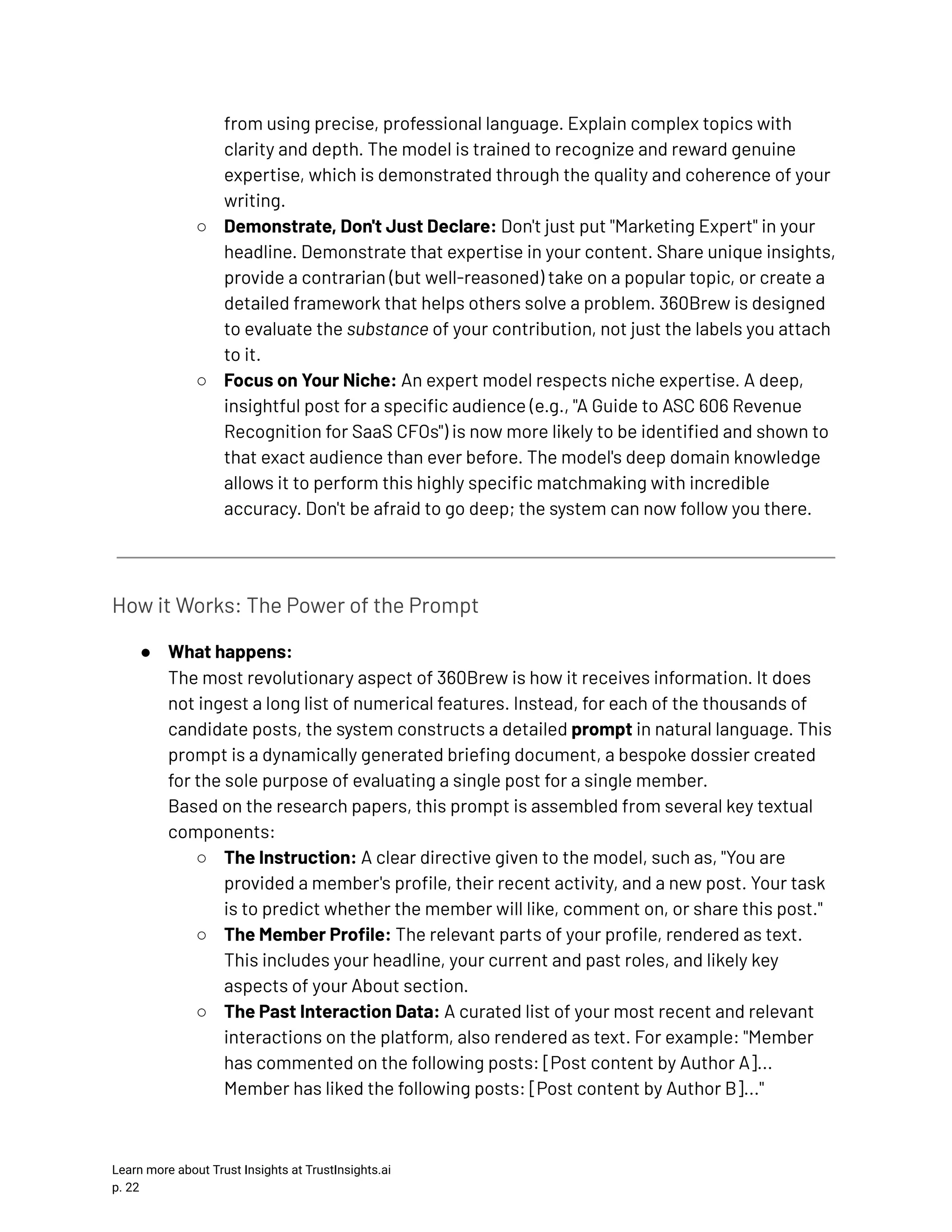 from using precise, professional language. Explain complex topics with clarity and depth. The model is trained to recognize and reward genuine expertise, which is demonstrated through the quality and coherence of your writing. ○​ Demonstrate, Don't Just Declare: Don't just put "Marketing Expert" in your headline. Demonstrate that expertise in your content. Share unique insights, provide a contrarian (but well-reasoned) take on a popular topic, or create a detailed framework that helps others solve a problem. 360Brew is designed to evaluate the substance of your contribution, not just the labels you attach to it. ○​ Focus on Your Niche: An expert model respects niche expertise. A deep, insightful post for a specific audience (e.g., "A Guide to ASC 606 Revenue Recognition for SaaS CFOs") is now more likely to be identified and shown to that exact audience than ever before. The model's deep domain knowledge allows it to perform this highly specific matchmaking with incredible accuracy. Don't be afraid to go deep; the system can now follow you there. How it Works: The Power of the Prompt ●​ What happens:​ The most revolutionary aspect of 360Brew is how it receives information. It does not ingest a long list of numerical features. Instead, for each of the thousands of candidate posts, the system constructs a detailed prompt in natural language. This prompt is a dynamically generated briefing document, a bespoke dossier created for the sole purpose of evaluating a single post for a single member.​ Based on the research papers, this prompt is assembled from several key textual components: ○​ The Instruction: A clear directive given to the model, such as, "You are provided a member's profile, their recent activity, and a new post. Your task is to predict whether the member will like, comment on, or share this post." ○​ The Member Profile: The relevant parts of your profile, rendered as text. This includes your headline, your current and past roles, and likely key aspects of your About section. ○​ The Past Interaction Data: A curated list of your most recent and relevant interactions on the platform, also rendered as text. For example: "Member has commented on the following posts: [Post content by Author A]... Member has liked the following posts: [Post content by Author B]..." Learn more about Trust Insights at TrustInsights.ai p. 22​ 