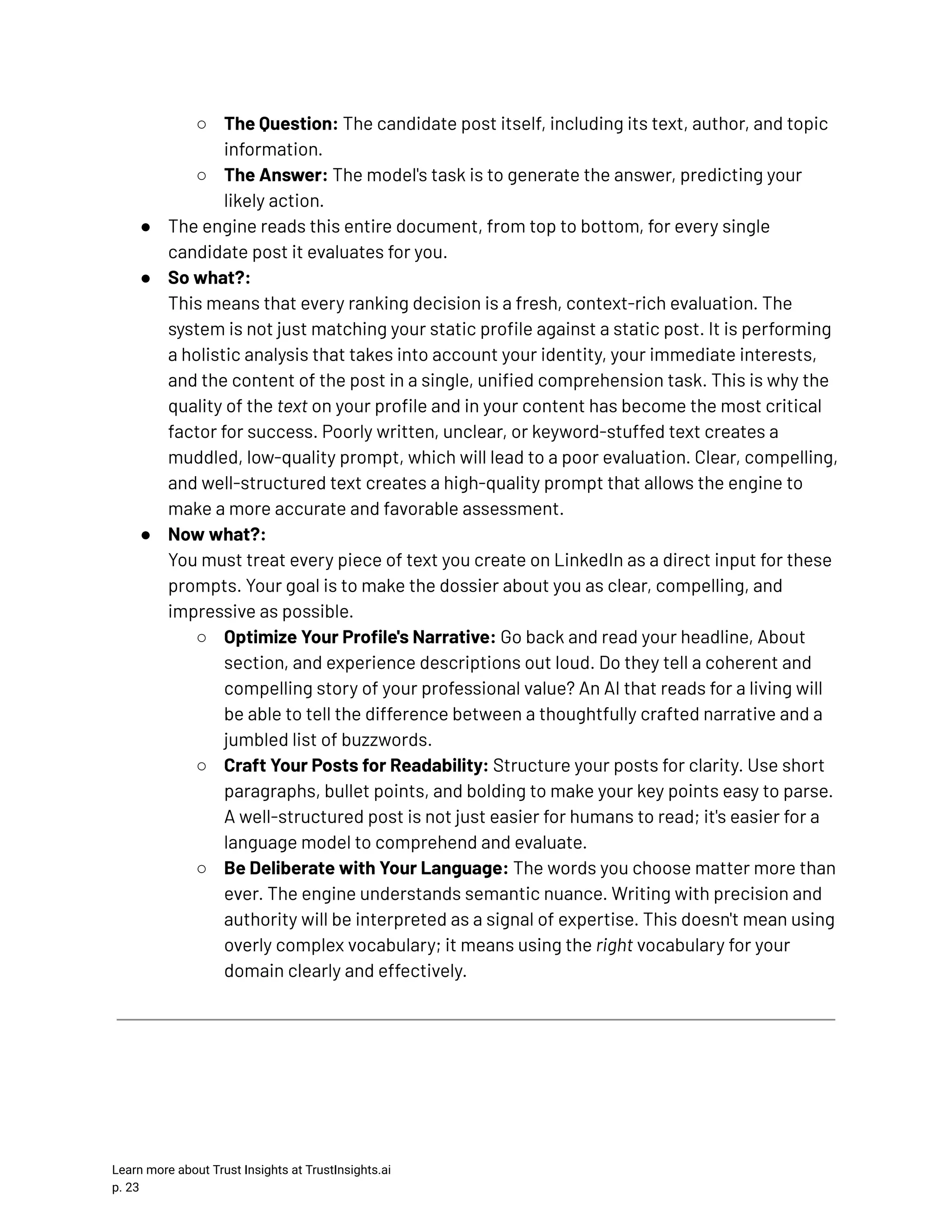 ○​ The Question: The candidate post itself, including its text, author, and topic information. ○​ The Answer: The model's task is to generate the answer, predicting your likely action. ●​ The engine reads this entire document, from top to bottom, for every single candidate post it evaluates for you. ●​ So what?:​ This means that every ranking decision is a fresh, context-rich evaluation. The system is not just matching your static profile against a static post. It is performing a holistic analysis that takes into account your identity, your immediate interests, and the content of the post in a single, unified comprehension task. This is why the quality of the text on your profile and in your content has become the most critical factor for success. Poorly written, unclear, or keyword-stuffed text creates a muddled, low-quality prompt, which will lead to a poor evaluation. Clear, compelling, and well-structured text creates a high-quality prompt that allows the engine to make a more accurate and favorable assessment. ●​ Now what?:​ You must treat every piece of text you create on LinkedIn as a direct input for these prompts. Your goal is to make the dossier about you as clear, compelling, and impressive as possible. ○​ Optimize Your Profile's Narrative: Go back and read your headline, About section, and experience descriptions out loud. Do they tell a coherent and compelling story of your professional value? An AI that reads for a living will be able to tell the difference between a thoughtfully crafted narrative and a jumbled list of buzzwords. ○​ Craft Your Posts for Readability: Structure your posts for clarity. Use short paragraphs, bullet points, and bolding to make your key points easy to parse. A well-structured post is not just easier for humans to read; it's easier for a language model to comprehend and evaluate. ○​ Be Deliberate with Your Language: The words you choose matter more than ever. The engine understands semantic nuance. Writing with precision and authority will be interpreted as a signal of expertise. This doesn't mean using overly complex vocabulary; it means using the right vocabulary for your domain clearly and effectively. Learn more about Trust Insights at TrustInsights.ai p. 23​ 