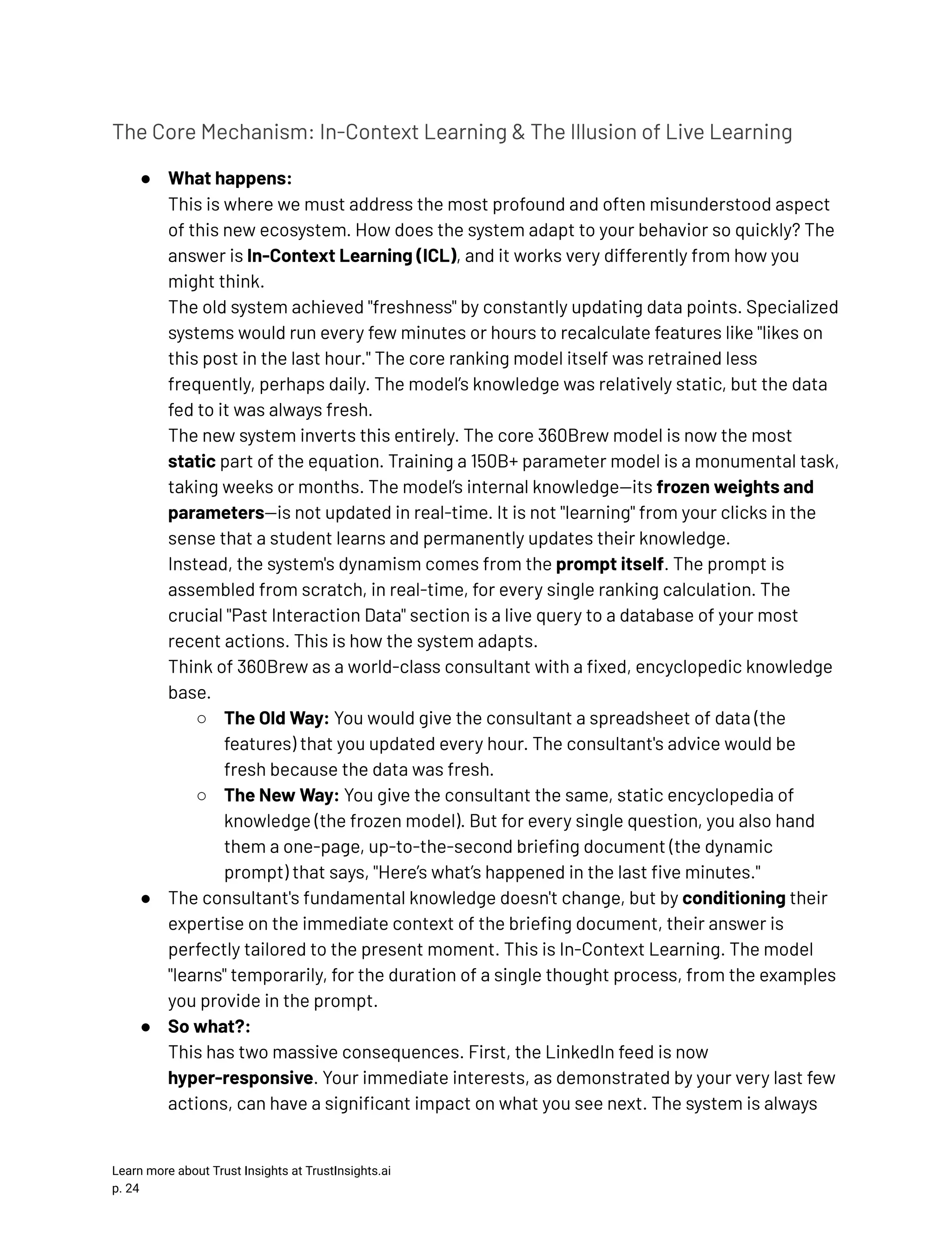 The Core Mechanism: In-Context Learning & The Illusion of Live Learning ●​ What happens:​ This is where we must address the most profound and often misunderstood aspect of this new ecosystem. How does the system adapt to your behavior so quickly? The answer is In-Context Learning (ICL), and it works very differently from how you might think.​ The old system achieved "freshness" by constantly updating data points. Specialized systems would run every few minutes or hours to recalculate features like "likes on this post in the last hour." The core ranking model itself was retrained less frequently, perhaps daily. The model’s knowledge was relatively static, but the data fed to it was always fresh.​ The new system inverts this entirely. The core 360Brew model is now the most static part of the equation. Training a 150B+ parameter model is a monumental task, taking weeks or months. The model’s internal knowledge—its frozen weights and parameters—is not updated in real-time. It is not "learning" from your clicks in the sense that a student learns and permanently updates their knowledge.​ Instead, the system's dynamism comes from the prompt itself. The prompt is assembled from scratch, in real-time, for every single ranking calculation. The crucial "Past Interaction Data" section is a live query to a database of your most recent actions. This is how the system adapts.​ Think of 360Brew as a world-class consultant with a fixed, encyclopedic knowledge base. ○​ The Old Way: You would give the consultant a spreadsheet of data (the features) that you updated every hour. The consultant's advice would be fresh because the data was fresh. ○​ The New Way: You give the consultant the same, static encyclopedia of knowledge (the frozen model). But for every single question, you also hand them a one-page, up-to-the-second briefing document (the dynamic prompt) that says, "Here’s what’s happened in the last five minutes." ●​ The consultant's fundamental knowledge doesn't change, but by conditioning their expertise on the immediate context of the briefing document, their answer is perfectly tailored to the present moment. This is In-Context Learning. The model "learns" temporarily, for the duration of a single thought process, from the examples you provide in the prompt. ●​ So what?:​ This has two massive consequences. First, the LinkedIn feed is now hyper-responsive. Your immediate interests, as demonstrated by your very last few actions, can have a significant impact on what you see next. The system is always Learn more about Trust Insights at TrustInsights.ai p. 24​ 