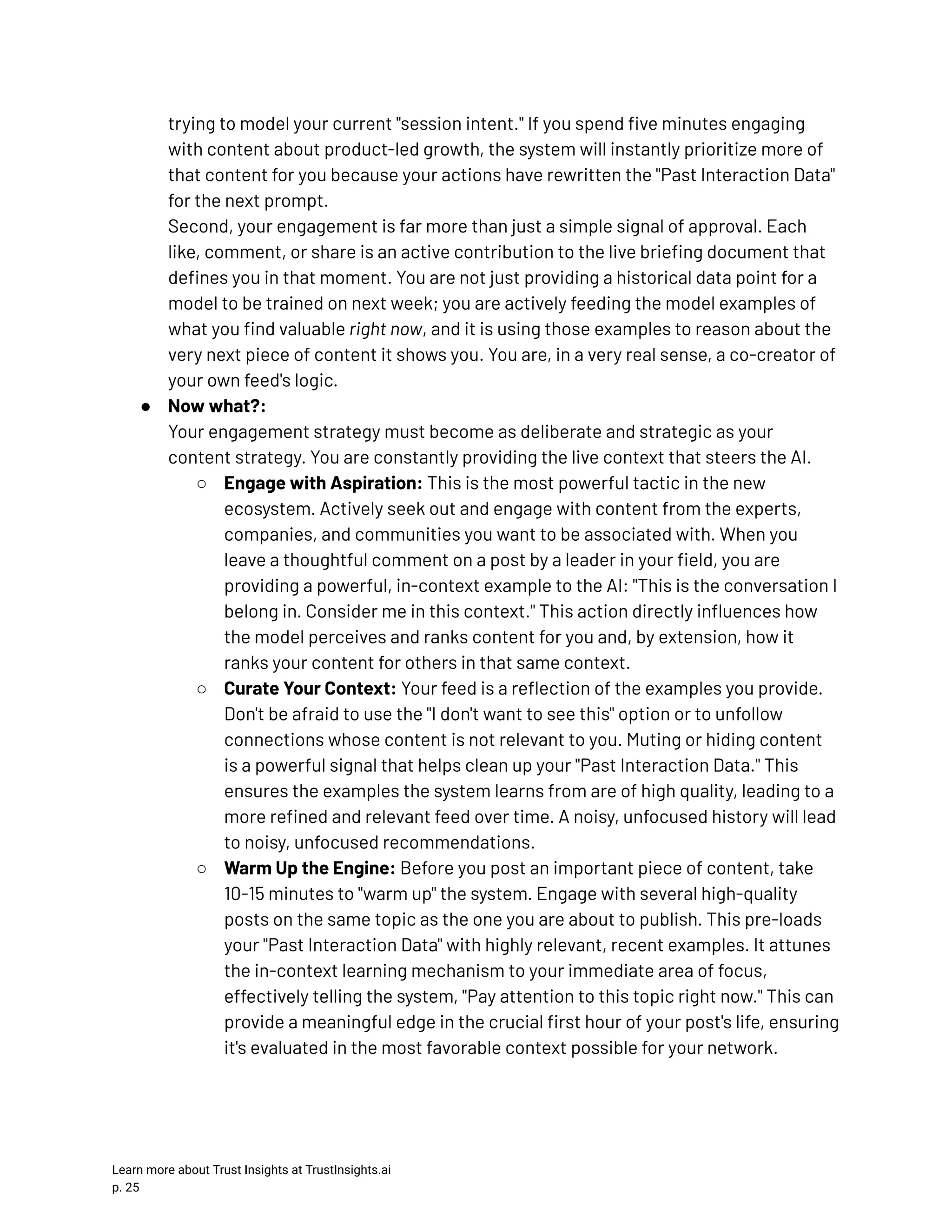 trying to model your current "session intent." If you spend five minutes engaging with content about product-led growth, the system will instantly prioritize more of that content for you because your actions have rewritten the "Past Interaction Data" for the next prompt.​ Second, your engagement is far more than just a simple signal of approval. Each like, comment, or share is an active contribution to the live briefing document that defines you in that moment. You are not just providing a historical data point for a model to be trained on next week; you are actively feeding the model examples of what you find valuable right now, and it is using those examples to reason about the very next piece of content it shows you. You are, in a very real sense, a co-creator of your own feed's logic. ●​ Now what?:​ Your engagement strategy must become as deliberate and strategic as your content strategy. You are constantly providing the live context that steers the AI. ○​ Engage with Aspiration: This is the most powerful tactic in the new ecosystem. Actively seek out and engage with content from the experts, companies, and communities you want to be associated with. When you leave a thoughtful comment on a post by a leader in your field, you are providing a powerful, in-context example to the AI: "This is the conversation I belong in. Consider me in this context." This action directly influences how the model perceives and ranks content for you and, by extension, how it ranks your content for others in that same context. ○​ Curate Your Context: Your feed is a reflection of the examples you provide. Don't be afraid to use the "I don't want to see this" option or to unfollow connections whose content is not relevant to you. Muting or hiding content is a powerful signal that helps clean up your "Past Interaction Data." This ensures the examples the system learns from are of high quality, leading to a more refined and relevant feed over time. A noisy, unfocused history will lead to noisy, unfocused recommendations. ○​ Warm Up the Engine: Before you post an important piece of content, take 10-15 minutes to "warm up" the system. Engage with several high-quality posts on the same topic as the one you are about to publish. This pre-loads your "Past Interaction Data" with highly relevant, recent examples. It attunes the in-context learning mechanism to your immediate area of focus, effectively telling the system, "Pay attention to this topic right now." This can provide a meaningful edge in the crucial first hour of your post's life, ensuring it's evaluated in the most favorable context possible for your network. Learn more about Trust Insights at TrustInsights.ai p. 25​ 