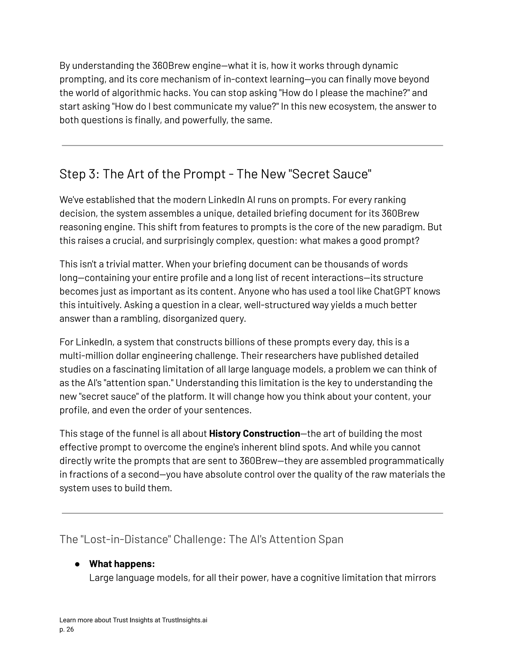 By understanding the 360Brew engine—what it is, how it works through dynamic prompting, and its core mechanism of in-context learning—you can finally move beyond the world of algorithmic hacks. You can stop asking "How do I please the machine?" and start asking "How do I best communicate my value?" In this new ecosystem, the answer to both questions is finally, and powerfully, the same. Step 3: The Art of the Prompt - The New "Secret Sauce" We've established that the modern LinkedIn AI runs on prompts. For every ranking decision, the system assembles a unique, detailed briefing document for its 360Brew reasoning engine. This shift from features to prompts is the core of the new paradigm. But this raises a crucial, and surprisingly complex, question: what makes a good prompt? This isn't a trivial matter. When your briefing document can be thousands of words long—containing your entire profile and a long list of recent interactions—its structure becomes just as important as its content. Anyone who has used a tool like ChatGPT knows this intuitively. Asking a question in a clear, well-structured way yields a much better answer than a rambling, disorganized query. For LinkedIn, a system that constructs billions of these prompts every day, this is a multi-million dollar engineering challenge. Their researchers have published detailed studies on a fascinating limitation of all large language models, a problem we can think of as the AI's "attention span." Understanding this limitation is the key to understanding the new "secret sauce" of the platform. It will change how you think about your content, your profile, and even the order of your sentences. This stage of the funnel is all about History Construction—the art of building the most effective prompt to overcome the engine's inherent blind spots. And while you cannot directly write the prompts that are sent to 360Brew—they are assembled programmatically in fractions of a second—you have absolute control over the quality of the raw materials the system uses to build them. The "Lost-in-Distance" Challenge: The AI's Attention Span ●​ What happens:​ Large language models, for all their power, have a cognitive limitation that mirrors Learn more about Trust Insights at TrustInsights.ai p. 26​ 