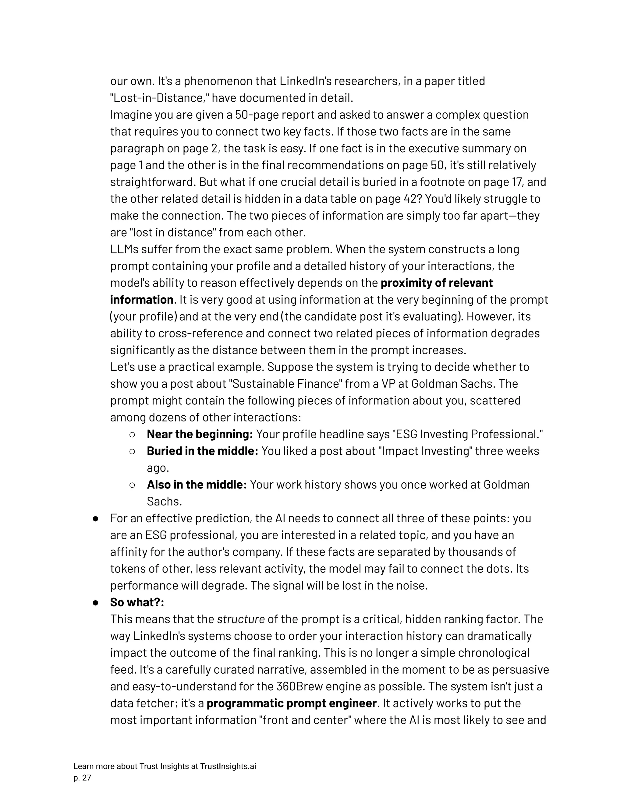our own. It's a phenomenon that LinkedIn's researchers, in a paper titled "Lost-in-Distance," have documented in detail.​ Imagine you are given a 50-page report and asked to answer a complex question that requires you to connect two key facts. If those two facts are in the same paragraph on page 2, the task is easy. If one fact is in the executive summary on page 1 and the other is in the final recommendations on page 50, it's still relatively straightforward. But what if one crucial detail is buried in a footnote on page 17, and the other related detail is hidden in a data table on page 42? You'd likely struggle to make the connection. The two pieces of information are simply too far apart—they are "lost in distance" from each other.​ LLMs suffer from the exact same problem. When the system constructs a long prompt containing your profile and a detailed history of your interactions, the model's ability to reason effectively depends on the proximity of relevant information. It is very good at using information at the very beginning of the prompt (your profile) and at the very end (the candidate post it's evaluating). However, its ability to cross-reference and connect two related pieces of information degrades significantly as the distance between them in the prompt increases.​ Let's use a practical example. Suppose the system is trying to decide whether to show you a post about "Sustainable Finance" from a VP at Goldman Sachs. The prompt might contain the following pieces of information about you, scattered among dozens of other interactions: ○​ Near the beginning: Your profile headline says "ESG Investing Professional." ○​ Buried in the middle: You liked a post about "Impact Investing" three weeks ago. ○​ Also in the middle: Your work history shows you once worked at Goldman Sachs. ●​ For an effective prediction, the AI needs to connect all three of these points: you are an ESG professional, you are interested in a related topic, and you have an affinity for the author's company. If these facts are separated by thousands of tokens of other, less relevant activity, the model may fail to connect the dots. Its performance will degrade. The signal will be lost in the noise. ●​ So what?:​ This means that the structure of the prompt is a critical, hidden ranking factor. The way LinkedIn's systems choose to order your interaction history can dramatically impact the outcome of the final ranking. This is no longer a simple chronological feed. It's a carefully curated narrative, assembled in the moment to be as persuasive and easy-to-understand for the 360Brew engine as possible. The system isn't just a data fetcher; it's a programmatic prompt engineer. It actively works to put the most important information "front and center" where the AI is most likely to see and Learn more about Trust Insights at TrustInsights.ai p. 27​ 