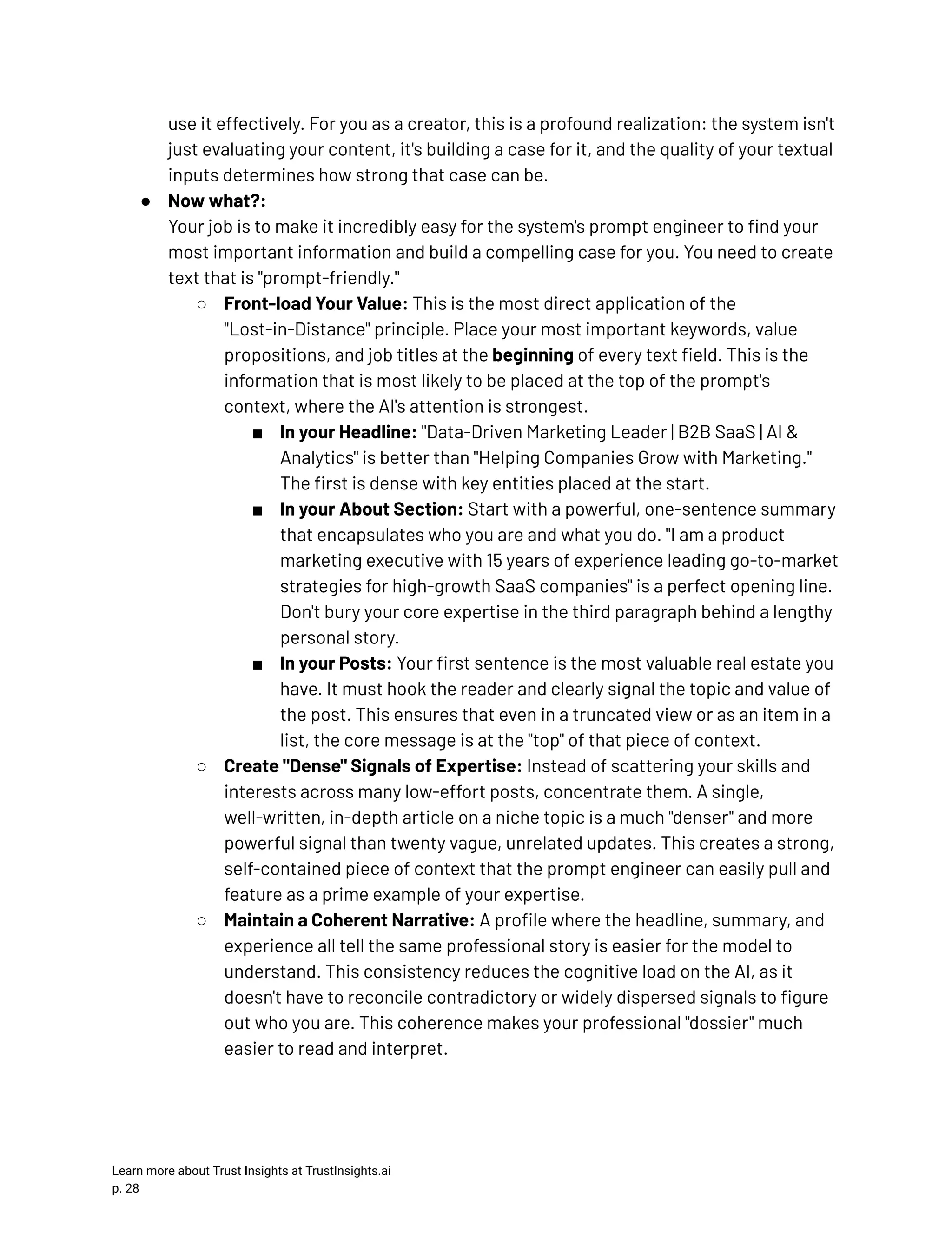 use it effectively. For you as a creator, this is a profound realization: the system isn't just evaluating your content, it's building a case for it, and the quality of your textual inputs determines how strong that case can be. ●​ Now what?:​ Your job is to make it incredibly easy for the system's prompt engineer to find your most important information and build a compelling case for you. You need to create text that is "prompt-friendly." ○​ Front-load Your Value: This is the most direct application of the "Lost-in-Distance" principle. Place your most important keywords, value propositions, and job titles at the beginning of every text field. This is the information that is most likely to be placed at the top of the prompt's context, where the AI's attention is strongest. ■​ In your Headline: "Data-Driven Marketing Leader | B2B SaaS | AI & Analytics" is better than "Helping Companies Grow with Marketing." The first is dense with key entities placed at the start. ■​ In your About Section: Start with a powerful, one-sentence summary that encapsulates who you are and what you do. "I am a product marketing executive with 15 years of experience leading go-to-market strategies for high-growth SaaS companies" is a perfect opening line. Don't bury your core expertise in the third paragraph behind a lengthy personal story. ■​ In your Posts: Your first sentence is the most valuable real estate you have. It must hook the reader and clearly signal the topic and value of the post. This ensures that even in a truncated view or as an item in a list, the core message is at the "top" of that piece of context. ○​ Create "Dense" Signals of Expertise: Instead of scattering your skills and interests across many low-effort posts, concentrate them. A single, well-written, in-depth article on a niche topic is a much "denser" and more powerful signal than twenty vague, unrelated updates. This creates a strong, self-contained piece of context that the prompt engineer can easily pull and feature as a prime example of your expertise. ○​ Maintain a Coherent Narrative: A profile where the headline, summary, and experience all tell the same professional story is easier for the model to understand. This consistency reduces the cognitive load on the AI, as it doesn't have to reconcile contradictory or widely dispersed signals to figure out who you are. This coherence makes your professional "dossier" much easier to read and interpret. Learn more about Trust Insights at TrustInsights.ai p. 28​ 