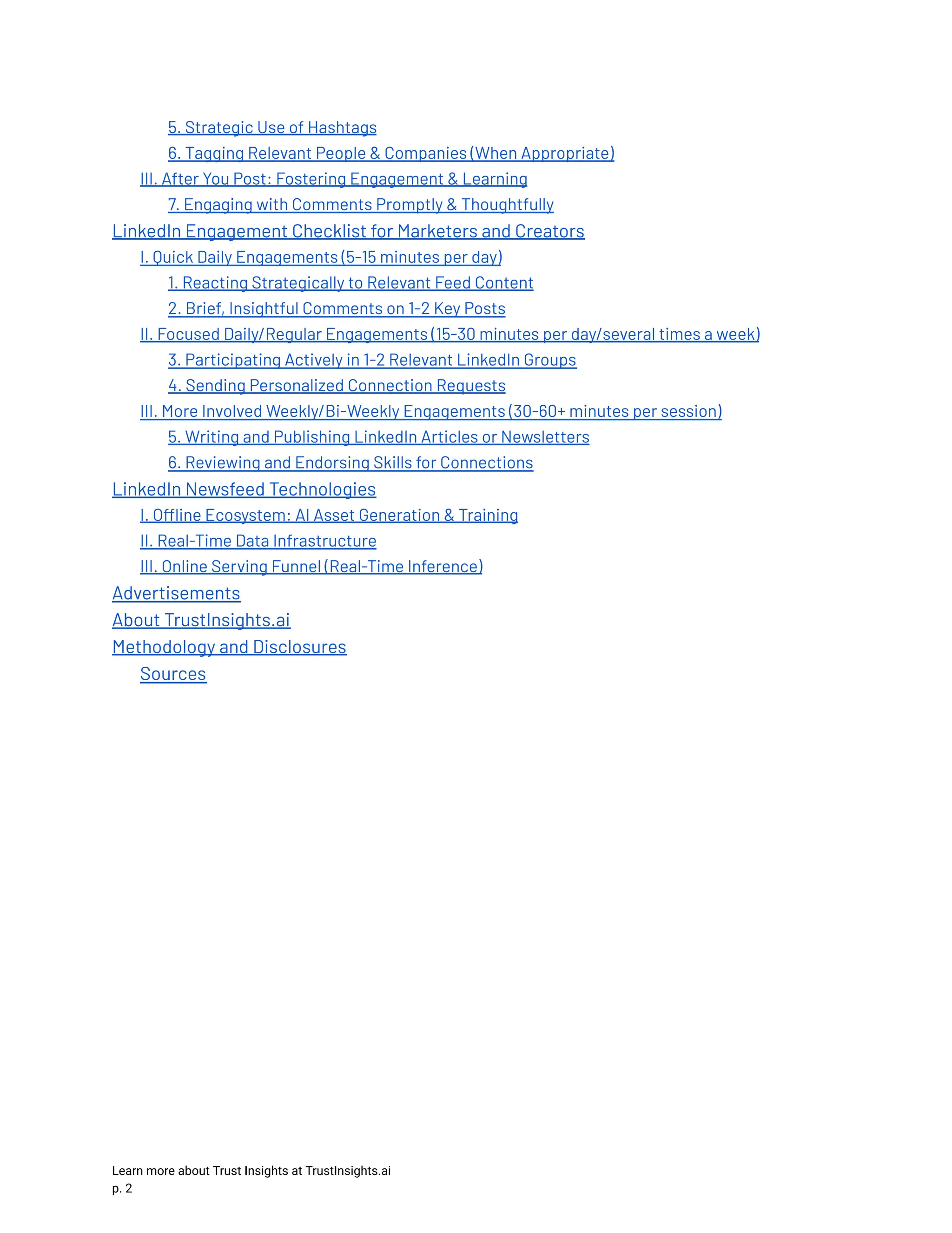 5. Strategic Use of Hashtags 6. Tagging Relevant People & Companies (When Appropriate) III. After You Post: Fostering Engagement & Learning 7. Engaging with Comments Promptly & Thoughtfully LinkedIn Engagement Checklist for Marketers and Creators I. Quick Daily Engagements (5-15 minutes per day) 1. Reacting Strategically to Relevant Feed Content 2. Brief, Insightful Comments on 1-2 Key Posts II. Focused Daily/Regular Engagements (15-30 minutes per day/several times a week) 3. Participating Actively in 1-2 Relevant LinkedIn Groups 4. Sending Personalized Connection Requests III. More Involved Weekly/Bi-Weekly Engagements (30-60+ minutes per session) 5. Writing and Publishing LinkedIn Articles or Newsletters 6. Reviewing and Endorsing Skills for Connections LinkedIn Newsfeed Technologies I. Offline Ecosystem: AI Asset Generation & Training II. Real-Time Data Infrastructure III. Online Serving Funnel (Real-Time Inference) Advertisements About TrustInsights.ai Methodology and Disclosures Sources Learn more about Trust Insights at TrustInsights.ai p. 2​ 