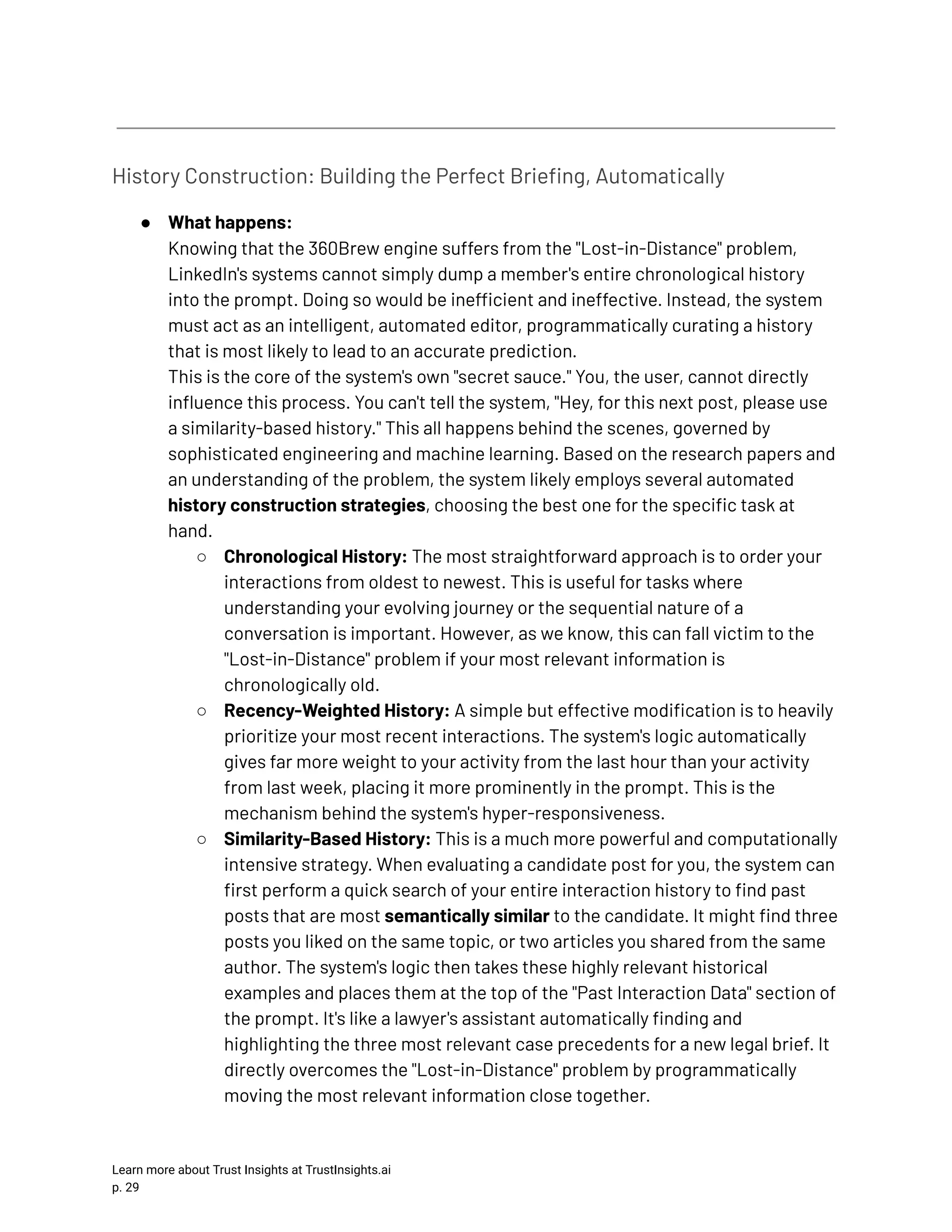 History Construction: Building the Perfect Briefing, Automatically ●​ What happens:​ Knowing that the 360Brew engine suffers from the "Lost-in-Distance" problem, LinkedIn's systems cannot simply dump a member's entire chronological history into the prompt. Doing so would be inefficient and ineffective. Instead, the system must act as an intelligent, automated editor, programmatically curating a history that is most likely to lead to an accurate prediction.​ This is the core of the system's own "secret sauce." You, the user, cannot directly influence this process. You can't tell the system, "Hey, for this next post, please use a similarity-based history." This all happens behind the scenes, governed by sophisticated engineering and machine learning. Based on the research papers and an understanding of the problem, the system likely employs several automated history construction strategies, choosing the best one for the specific task at hand. ○​ Chronological History: The most straightforward approach is to order your interactions from oldest to newest. This is useful for tasks where understanding your evolving journey or the sequential nature of a conversation is important. However, as we know, this can fall victim to the "Lost-in-Distance" problem if your most relevant information is chronologically old. ○​ Recency-Weighted History: A simple but effective modification is to heavily prioritize your most recent interactions. The system's logic automatically gives far more weight to your activity from the last hour than your activity from last week, placing it more prominently in the prompt. This is the mechanism behind the system's hyper-responsiveness. ○​ Similarity-Based History: This is a much more powerful and computationally intensive strategy. When evaluating a candidate post for you, the system can first perform a quick search of your entire interaction history to find past posts that are most semantically similar to the candidate. It might find three posts you liked on the same topic, or two articles you shared from the same author. The system's logic then takes these highly relevant historical examples and places them at the top of the "Past Interaction Data" section of the prompt. It's like a lawyer's assistant automatically finding and highlighting the three most relevant case precedents for a new legal brief. It directly overcomes the "Lost-in-Distance" problem by programmatically moving the most relevant information close together. Learn more about Trust Insights at TrustInsights.ai p. 29​ 