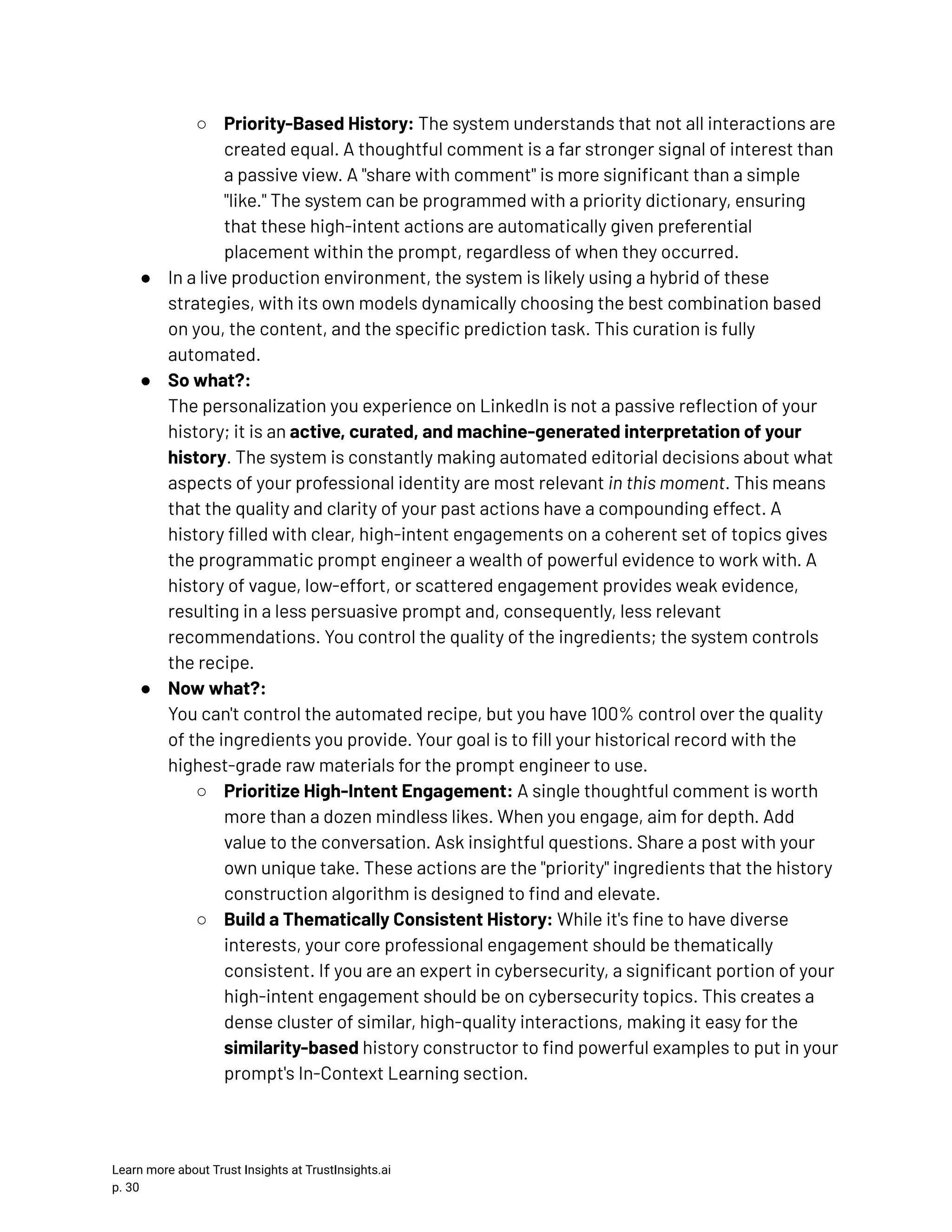 ○​ Priority-Based History: The system understands that not all interactions are created equal. A thoughtful comment is a far stronger signal of interest than a passive view. A "share with comment" is more significant than a simple "like." The system can be programmed with a priority dictionary, ensuring that these high-intent actions are automatically given preferential placement within the prompt, regardless of when they occurred. ●​ In a live production environment, the system is likely using a hybrid of these strategies, with its own models dynamically choosing the best combination based on you, the content, and the specific prediction task. This curation is fully automated. ●​ So what?:​ The personalization you experience on LinkedIn is not a passive reflection of your history; it is an active, curated, and machine-generated interpretation of your history. The system is constantly making automated editorial decisions about what aspects of your professional identity are most relevant in this moment. This means that the quality and clarity of your past actions have a compounding effect. A history filled with clear, high-intent engagements on a coherent set of topics gives the programmatic prompt engineer a wealth of powerful evidence to work with. A history of vague, low-effort, or scattered engagement provides weak evidence, resulting in a less persuasive prompt and, consequently, less relevant recommendations. You control the quality of the ingredients; the system controls the recipe. ●​ Now what?:​ You can't control the automated recipe, but you have 100% control over the quality of the ingredients you provide. Your goal is to fill your historical record with the highest-grade raw materials for the prompt engineer to use. ○​ Prioritize High-Intent Engagement: A single thoughtful comment is worth more than a dozen mindless likes. When you engage, aim for depth. Add value to the conversation. Ask insightful questions. Share a post with your own unique take. These actions are the "priority" ingredients that the history construction algorithm is designed to find and elevate. ○​ Build a Thematically Consistent History: While it's fine to have diverse interests, your core professional engagement should be thematically consistent. If you are an expert in cybersecurity, a significant portion of your high-intent engagement should be on cybersecurity topics. This creates a dense cluster of similar, high-quality interactions, making it easy for the similarity-based history constructor to find powerful examples to put in your prompt's In-Context Learning section. Learn more about Trust Insights at TrustInsights.ai p. 30​ 