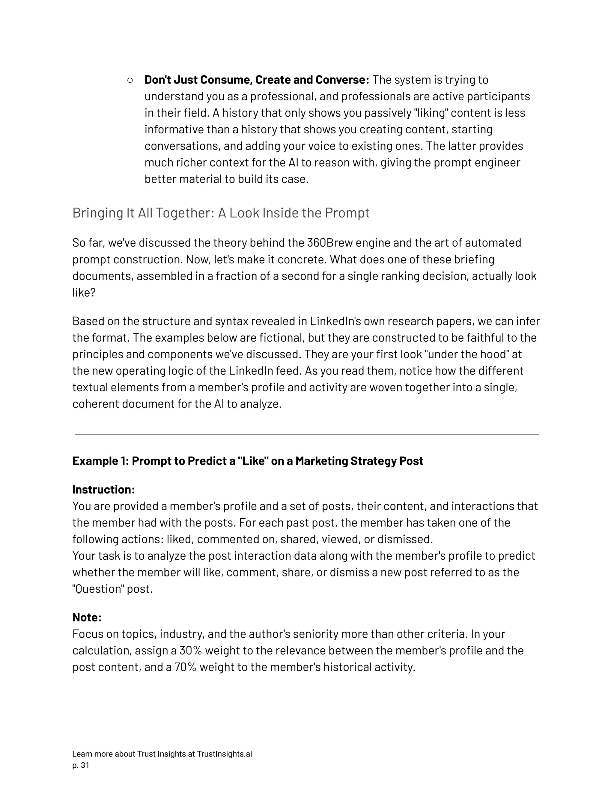 ○​ Don't Just Consume, Create and Converse: The system is trying to understand you as a professional, and professionals are active participants in their field. A history that only shows you passively "liking" content is less informative than a history that shows you creating content, starting conversations, and adding your voice to existing ones. The latter provides much richer context for the AI to reason with, giving the prompt engineer better material to build its case. Bringing It All Together: A Look Inside the Prompt So far, we've discussed the theory behind the 360Brew engine and the art of automated prompt construction. Now, let's make it concrete. What does one of these briefing documents, assembled in a fraction of a second for a single ranking decision, actually look like? Based on the structure and syntax revealed in LinkedIn's own research papers, we can infer the format. The examples below are fictional, but they are constructed to be faithful to the principles and components we've discussed. They are your first look "under the hood" at the new operating logic of the LinkedIn feed. As you read them, notice how the different textual elements from a member's profile and activity are woven together into a single, coherent document for the AI to analyze. Example 1: Prompt to Predict a "Like" on a Marketing Strategy Post Instruction:​ You are provided a member's profile and a set of posts, their content, and interactions that the member had with the posts. For each past post, the member has taken one of the following actions: liked, commented on, shared, viewed, or dismissed.​ Your task is to analyze the post interaction data along with the member's profile to predict whether the member will like, comment, share, or dismiss a new post referred to as the "Question" post. Note:​ Focus on topics, industry, and the author's seniority more than other criteria. In your calculation, assign a 30% weight to the relevance between the member's profile and the post content, and a 70% weight to the member's historical activity. Learn more about Trust Insights at TrustInsights.ai p. 31​ 