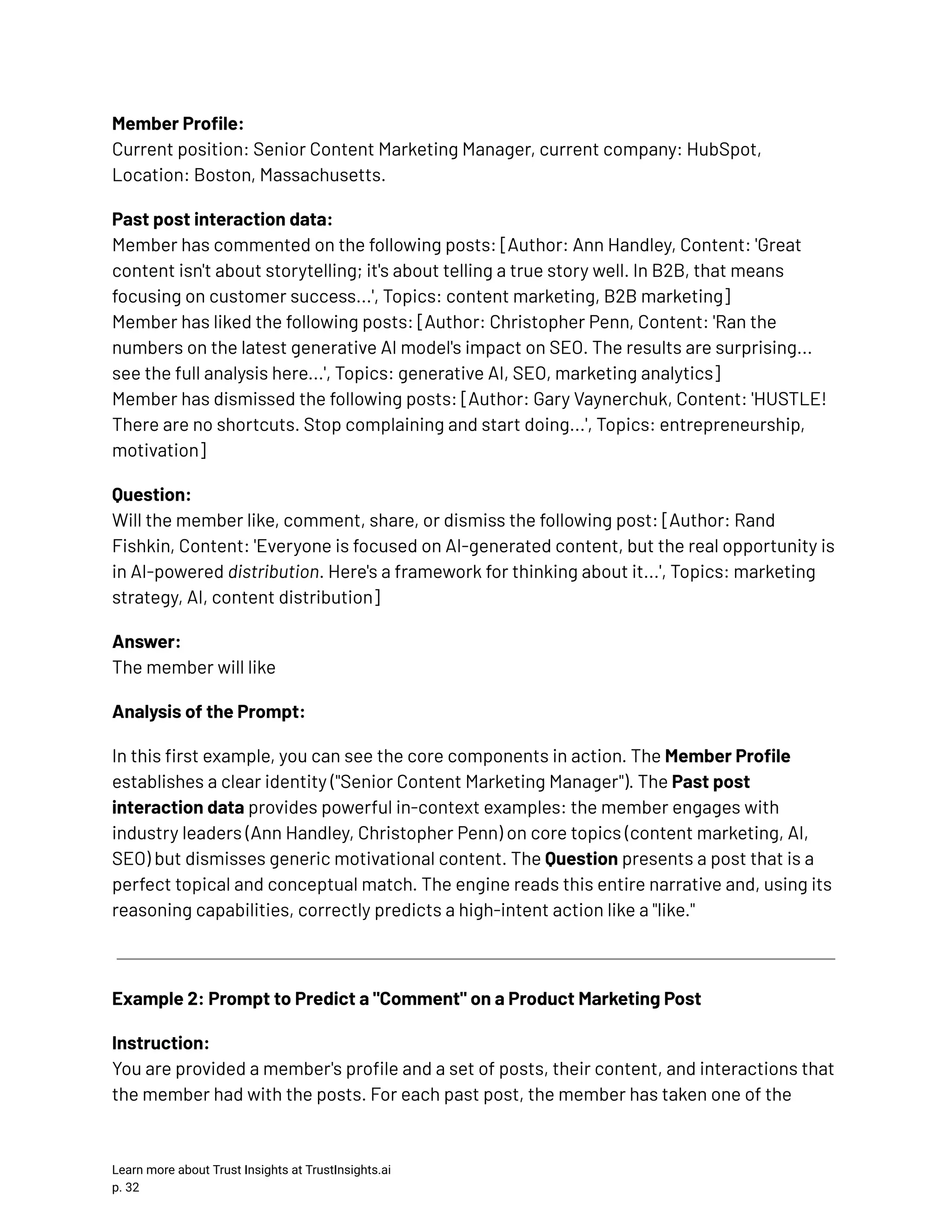 Member Profile:​ Current position: Senior Content Marketing Manager, current company: HubSpot, Location: Boston, Massachusetts. Past post interaction data:​ Member has commented on the following posts: [Author: Ann Handley, Content: 'Great content isn't about storytelling; it's about telling a true story well. In B2B, that means focusing on customer success...', Topics: content marketing, B2B marketing]​ Member has liked the following posts: [Author: Christopher Penn, Content: 'Ran the numbers on the latest generative AI model's impact on SEO. The results are surprising... see the full analysis here...', Topics: generative AI, SEO, marketing analytics]​ Member has dismissed the following posts: [Author: Gary Vaynerchuk, Content: 'HUSTLE! There are no shortcuts. Stop complaining and start doing...', Topics: entrepreneurship, motivation] Question:​ Will the member like, comment, share, or dismiss the following post: [Author: Rand Fishkin, Content: 'Everyone is focused on AI-generated content, but the real opportunity is in AI-powered distribution. Here's a framework for thinking about it...', Topics: marketing strategy, AI, content distribution] Answer:​ The member will like Analysis of the Prompt: In this first example, you can see the core components in action. The Member Profile establishes a clear identity ("Senior Content Marketing Manager"). The Past post interaction data provides powerful in-context examples: the member engages with industry leaders (Ann Handley, Christopher Penn) on core topics (content marketing, AI, SEO) but dismisses generic motivational content. The Question presents a post that is a perfect topical and conceptual match. The engine reads this entire narrative and, using its reasoning capabilities, correctly predicts a high-intent action like a "like." Example 2: Prompt to Predict a "Comment" on a Product Marketing Post Instruction:​ You are provided a member's profile and a set of posts, their content, and interactions that the member had with the posts. For each past post, the member has taken one of the Learn more about Trust Insights at TrustInsights.ai p. 32​ 