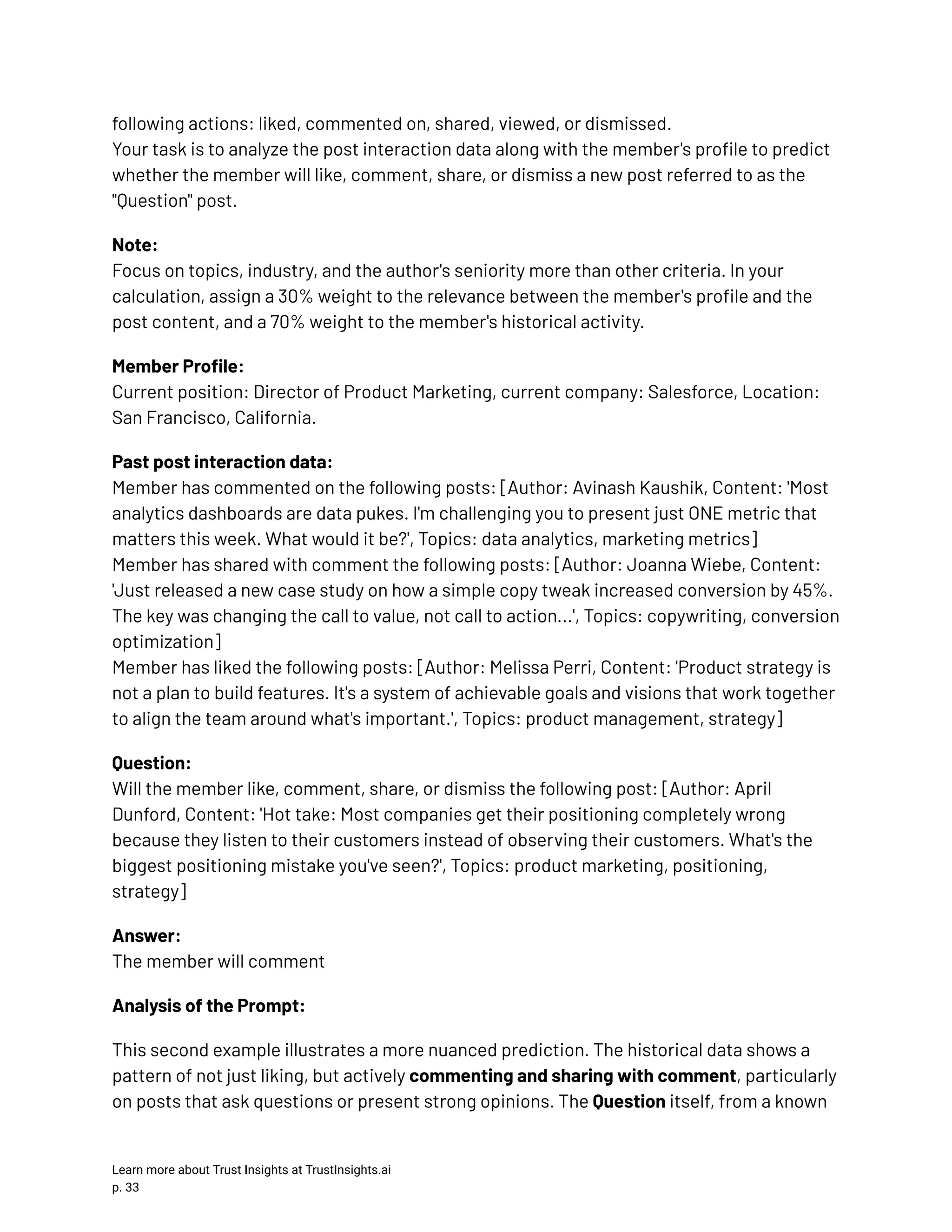 following actions: liked, commented on, shared, viewed, or dismissed.​ Your task is to analyze the post interaction data along with the member's profile to predict whether the member will like, comment, share, or dismiss a new post referred to as the "Question" post. Note:​ Focus on topics, industry, and the author's seniority more than other criteria. In your calculation, assign a 30% weight to the relevance between the member's profile and the post content, and a 70% weight to the member's historical activity. Member Profile:​ Current position: Director of Product Marketing, current company: Salesforce, Location: San Francisco, California. Past post interaction data:​ Member has commented on the following posts: [Author: Avinash Kaushik, Content: 'Most analytics dashboards are data pukes. I'm challenging you to present just ONE metric that matters this week. What would it be?', Topics: data analytics, marketing metrics]​ Member has shared with comment the following posts: [Author: Joanna Wiebe, Content: 'Just released a new case study on how a simple copy tweak increased conversion by 45%. The key was changing the call to value, not call to action...', Topics: copywriting, conversion optimization]​ Member has liked the following posts: [Author: Melissa Perri, Content: 'Product strategy is not a plan to build features. It's a system of achievable goals and visions that work together to align the team around what's important.', Topics: product management, strategy] Question:​ Will the member like, comment, share, or dismiss the following post: [Author: April Dunford, Content: 'Hot take: Most companies get their positioning completely wrong because they listen to their customers instead of observing their customers. What's the biggest positioning mistake you've seen?', Topics: product marketing, positioning, strategy] Answer:​ The member will comment Analysis of the Prompt: This second example illustrates a more nuanced prediction. The historical data shows a pattern of not just liking, but actively commenting and sharing with comment, particularly on posts that ask questions or present strong opinions. The Question itself, from a known Learn more about Trust Insights at TrustInsights.ai p. 33​ 