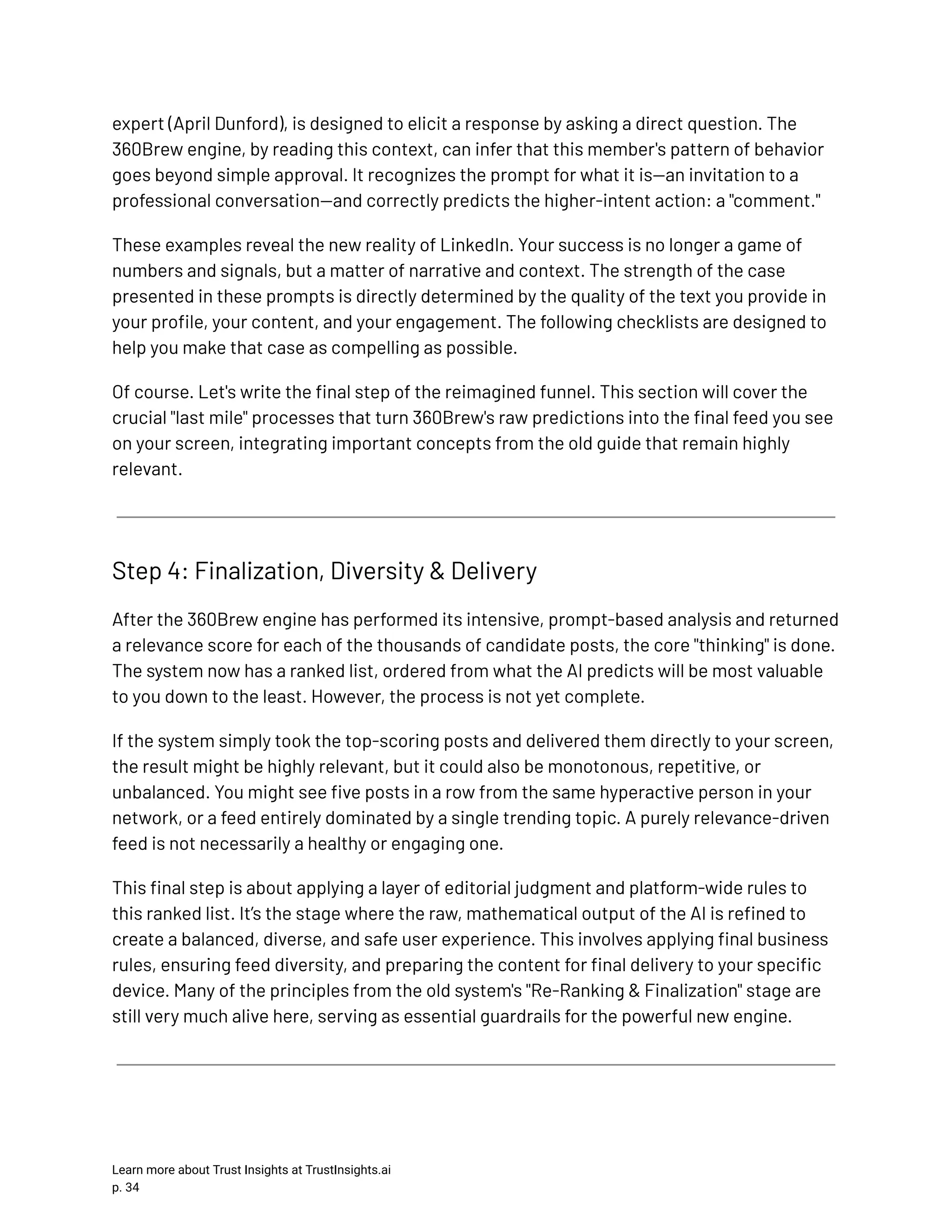 expert (April Dunford), is designed to elicit a response by asking a direct question. The 360Brew engine, by reading this context, can infer that this member's pattern of behavior goes beyond simple approval. It recognizes the prompt for what it is—an invitation to a professional conversation—and correctly predicts the higher-intent action: a "comment." These examples reveal the new reality of LinkedIn. Your success is no longer a game of numbers and signals, but a matter of narrative and context. The strength of the case presented in these prompts is directly determined by the quality of the text you provide in your profile, your content, and your engagement. The following checklists are designed to help you make that case as compelling as possible. Of course. Let's write the final step of the reimagined funnel. This section will cover the crucial "last mile" processes that turn 360Brew's raw predictions into the final feed you see on your screen, integrating important concepts from the old guide that remain highly relevant. Step 4: Finalization, Diversity & Delivery After the 360Brew engine has performed its intensive, prompt-based analysis and returned a relevance score for each of the thousands of candidate posts, the core "thinking" is done. The system now has a ranked list, ordered from what the AI predicts will be most valuable to you down to the least. However, the process is not yet complete. If the system simply took the top-scoring posts and delivered them directly to your screen, the result might be highly relevant, but it could also be monotonous, repetitive, or unbalanced. You might see five posts in a row from the same hyperactive person in your network, or a feed entirely dominated by a single trending topic. A purely relevance-driven feed is not necessarily a healthy or engaging one. This final step is about applying a layer of editorial judgment and platform-wide rules to this ranked list. It’s the stage where the raw, mathematical output of the AI is refined to create a balanced, diverse, and safe user experience. This involves applying final business rules, ensuring feed diversity, and preparing the content for final delivery to your specific device. Many of the principles from the old system's "Re-Ranking & Finalization" stage are still very much alive here, serving as essential guardrails for the powerful new engine. Learn more about Trust Insights at TrustInsights.ai p. 34​ 