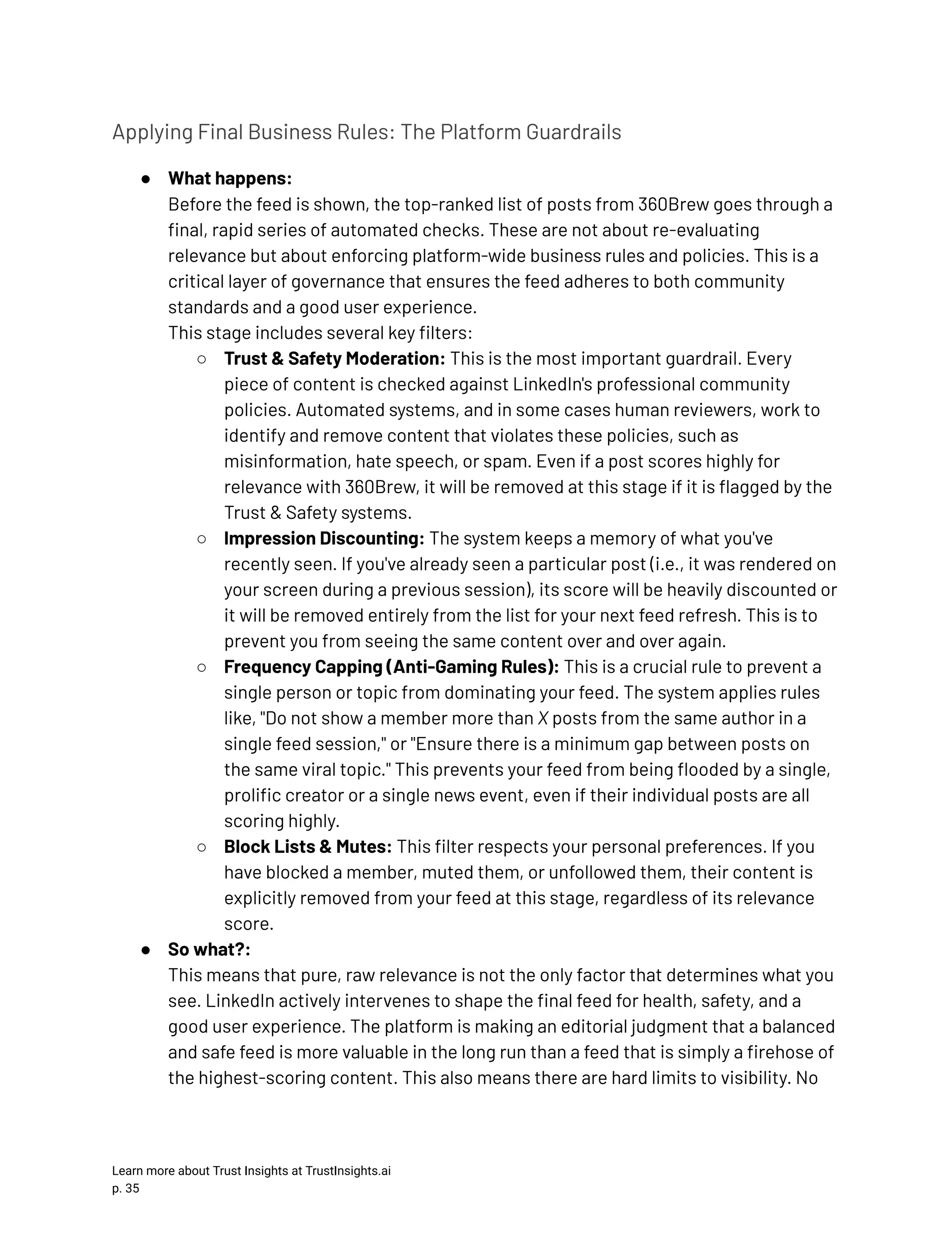 Applying Final Business Rules: The Platform Guardrails ●​ What happens:​ Before the feed is shown, the top-ranked list of posts from 360Brew goes through a final, rapid series of automated checks. These are not about re-evaluating relevance but about enforcing platform-wide business rules and policies. This is a critical layer of governance that ensures the feed adheres to both community standards and a good user experience.​ This stage includes several key filters: ○​ Trust & Safety Moderation: This is the most important guardrail. Every piece of content is checked against LinkedIn's professional community policies. Automated systems, and in some cases human reviewers, work to identify and remove content that violates these policies, such as misinformation, hate speech, or spam. Even if a post scores highly for relevance with 360Brew, it will be removed at this stage if it is flagged by the Trust & Safety systems. ○​ Impression Discounting: The system keeps a memory of what you've recently seen. If you've already seen a particular post (i.e., it was rendered on your screen during a previous session), its score will be heavily discounted or it will be removed entirely from the list for your next feed refresh. This is to prevent you from seeing the same content over and over again. ○​ Frequency Capping (Anti-Gaming Rules): This is a crucial rule to prevent a single person or topic from dominating your feed. The system applies rules like, "Do not show a member more than X posts from the same author in a single feed session," or "Ensure there is a minimum gap between posts on the same viral topic." This prevents your feed from being flooded by a single, prolific creator or a single news event, even if their individual posts are all scoring highly. ○​ Block Lists & Mutes: This filter respects your personal preferences. If you have blocked a member, muted them, or unfollowed them, their content is explicitly removed from your feed at this stage, regardless of its relevance score. ●​ So what?:​ This means that pure, raw relevance is not the only factor that determines what you see. LinkedIn actively intervenes to shape the final feed for health, safety, and a good user experience. The platform is making an editorial judgment that a balanced and safe feed is more valuable in the long run than a feed that is simply a firehose of the highest-scoring content. This also means there are hard limits to visibility. No Learn more about Trust Insights at TrustInsights.ai p. 35​ 